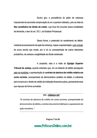 Página 7 de 61
Doutro giro, a procedência do pleito de cobrança
imprescinde da escorreita comprovação do an e quantum debeatur, pois se trata do
fato constitutivo do direito do credor, cujo ônus lhe incumbe nessa modalidade
de demanda, a teor do art. 373, I, do Estatuto Processual.
Dessa forma, a pretensão do recebimento de débito,
mediante processamento de ação de cobrança, requer a apresentação, com a inicial,
de prova escrita que revele, por si só ou acompanhada de outros elementos
probatórios, da certeza e exigibilidade da dívida reclamada.
A propósito, esta é a visão do Egrégio Superior
Tribunal de Justiça, quando entendeu que, em se tratando de débito perseguido
pela via monitória, a apresentação do contrato de abertura de crédito rotativo em
conta corrente, acompanhado de demonstrativo analítico do débito, é suficiente
para comprovar o direito de crédito da instituição financeira autora, pensamento esse
que repousa de forma sumulada:
STJ – SÚMULA 247
“O contrato de abertura de crédito em conta corrente, acompanhado do
demonstrativo de débito, constitui documento hábil para o ajuizamento de
ação monitória. “
 