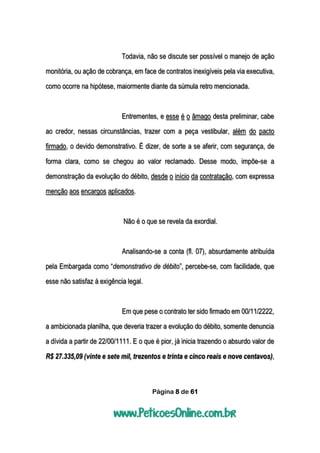 Página 8 de 61
Todavia, não se discute ser possível o manejo de ação
monitória, ou ação de cobrança, em face de contratos inexigíveis pela via executiva,
como ocorre na hipótese, maiormente diante da súmula retro mencionada.
Entrementes, e esse é o âmago desta preliminar, cabe
ao credor, nessas circunstâncias, trazer com a peça vestibular, além do pacto
firmado, o devido demonstrativo. É dizer, de sorte a se aferir, com segurança, de
forma clara, como se chegou ao valor reclamado. Desse modo, impõe-se a
demonstração da evolução do débito, desde o início da contratação, com expressa
menção aos encargos aplicados.
Não é o que se revela da exordial.
Analisando-se a conta (fl. 07), absurdamente atribuída
pela Embargada como “demonstrativo de débito”, percebe-se, com facilidade, que
esse não satisfaz à exigência legal.
Em que pese o contrato ter sido firmado em 00/11/2222,
a ambicionada planilha, que deveria trazer a evolução do débito, somente denuncia
a dívida a partir de 22/00/1111. E o que é pior, já inicia trazendo o absurdo valor de
R$ 27.335,09 (vinte e sete mil, trezentos e trinta e cinco reais e nove centavos),
 