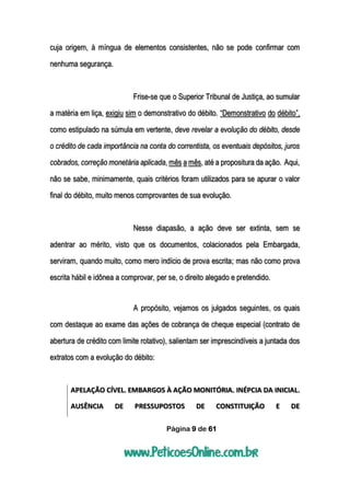 Página 9 de 61
cuja origem, à míngua de elementos consistentes, não se pode confirmar com
nenhuma segurança.
Frise-se que o Superior Tribunal de Justiça, ao sumular
a matéria em liça, exigiu sim o demonstrativo do débito. “Demonstrativo do débito”,
como estipulado na súmula em vertente, deve revelar a evolução do débito, desde
o crédito de cada importância na conta do correntista, os eventuais depósitos, juros
cobrados, correção monetária aplicada, mês a mês, até a propositura da ação. Aqui,
não se sabe, minimamente, quais critérios foram utilizados para se apurar o valor
final do débito, muito menos comprovantes de sua evolução.
Nesse diapasão, a ação deve ser extinta, sem se
adentrar ao mérito, visto que os documentos, colacionados pela Embargada,
serviram, quando muito, como mero indício de prova escrita; mas não como prova
escrita hábil e idônea a comprovar, per se, o direito alegado e pretendido.
A propósito, vejamos os julgados seguintes, os quais
com destaque ao exame das ações de cobrança de cheque especial (contrato de
abertura de crédito com limite rotativo), salientam ser imprescindíveis a juntada dos
extratos com a evolução do débito:
APELAÇÃO CÍVEL. EMBARGOS À AÇÃO MONITÓRIA. INÉPCIA DA INICIAL.
AUSÊNCIA DE PRESSUPOSTOS DE CONSTITUIÇÃO E DE
 