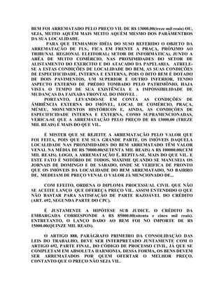 BEM FOI ARREMATADO PELO PREÇO VIL DE R$ 13000,00(treze mil reais) OU,
SEJA, MUITO AQUÉM MAIS MUITO AQUÉM MESMO DOS PARÂMENTROS
DA SUA LOCALIDADE.
PARA QUE TENHAMOS IDÉIA DO SUSO REFERIDO O OBJETO DA
ARREMATAÇÃO DE FLS., FICA EM FRENTE A PRAÇA, PRÓXIMO AO
TRIBUNAL REGIONAL ELEITORAL( SETOR DE INFORMÁTICA), JUNTO A
ARÉA DE MUITO COMÉRCIO, NAS PROXIMIDADES DO SETOR DE
ALISTAMENTO DO EXERCITO E DO ATACADO DA PAPELARIA. ATRELE-
SE A ESTAS CONDIÇÕES DE LOCALIDADE DO BEM, AS SUAS CONDIÇÕES
DE ESPECIFICIDADE, INTERNA E EXTERNA, POIS O DITO BEM É DOTADO
DE DOIS PAVIMENTOS, UM SUPERIOR E OUTRO INFERIOR, TENDO
ASPECTO EXTERNO DE PRÉDIO TOMBADO PELO PATRIMÔNIO, HAJA
VISTA O TEMPO DE SUA EXISTÊNCIA E A IMPOSSIBILIDADE DE
MUDANÇAS DA FAIXADA FRONTAL DO IMOVEL .
PORTANTO, LEVANDO-SE EM CONTA AS CONDIÇÕES DE
ÂMBIÊNCIA EXTERNA DO IMÓVEL, LOCAL DE COMÉRCIO, PRAÇA,
MÚSEU, MONUMENTOS HISTÓRICOS E, AINDA, AS CONDIÇÒES DE
ESPECIFICIDADE INTERNA E EXTERNA, COMO SUPRAMENCIONADAS,
VERICA-SE QUE A ARREMATAÇÃO PELO PREÇO DE R$ 13000,00 (TREZE
MIL REAIS) É MAIS DO QUE VIL.
É MISTER QUE SE REJEITE A ARREMATAÇÃO PELO VALOR QUE
FOI FEITA, POIS QUE EM SUA GRANDE PARTE, OS IMÓVEIS DAQUELA
LOCALIDADE NAS PROXIMIDADES DO BEM ARREMATADO TÊM VALOR
VENAL NA MÉDIA DE R$ 70000.00(SETENTA MIL REAIS) A R$ 100000.00(CEM
MIL REAIS). LOGO, A ARREMATAÇÃO É, REPITA-SE, MAIS DO QUE VIL. E
ESTE FATO É NOTÓRIO DE TODOS, MÁXIME QUANDO SE MANUSEIA OS
JORNAIS DE DOMINGO E DE SÁBADO, ONDE SE VERIFICA DE PRONTO
QUE OS IMÓVEIS DA LOCALIDADE DO BEM ARREMATADO, NO BAIRRO
DE, MEDEIAM DE PREÇO VENAL O VALOR JÁ MENCIONADO DE...
COM EFEITO, ORDENA O DIPLOMA PROCESSUAL CIVIL QUE NÃO
SE ACEITE LANÇO QUE OFEREÇA PREÇO VIL. ASSIM ENTENDIDO O QUE
NÃO BASTAR PARA SATISFAÇÃO DE PARTE RAZOÁVEL DO CRÉDITO
(ART. 692, SEGUNDA PARTE DO CPC).
É JUSTAMENTE A HIPÓTESE SUB JUDICE. O CRÉDITO DA
EMBARGADA CORRESPONDE A R$ 85000.00(oitenta e cinco mil reais).
ENTRETANTO, O LANÇO DADO AO BEM FOI NO IMPORTE DE R$
15000.00(QUINZE MIL REAIS).
O ARTIGO 888, PARÁGRAFO PRIMEIRO DA CONSOLIDAÇÀO DAS
LEIS DO TRABALHO, DEVE SER INTERPRETADO JUNTAMENTE COM O
ARTIGO 692, PARTE FINAL, DO CÓDIGO DE PROCESSO CIVIL, JÁ QUE SE
COMPLETAM EM ABSOLUTA HARMONIA. DESSA FORMA, OS BENS DEVEM
SER ARREMATADOS POR QUEM OFERTAR O MELHOR PREÇO,
CONTANTO QUE O PREÇO NÃO SEJA VIL.
 