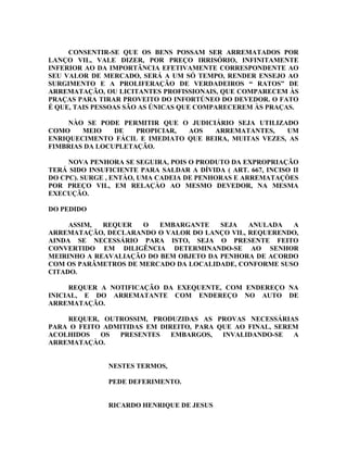 CONSENTIR-SE QUE OS BENS POSSAM SER ARREMATADOS POR
LANÇO VIL, VALE DIZER, POR PREÇO IRRISÓRIO, INFINITAMENTE
INFERIOR AO DA IMPORTÂNCIA EFETIVAMENTE CORRESPONDENTE AO
SEU VALOR DE MERCADO, SERÁ A UM SÓ TEMPO, RENDER ENSEJO AO
SURGIMENTO E A PROLIFERAÇÃO DE VERDADEIROS “ RATOS” DE
ARREMATAÇÃO, OU LICITANTES PROFISSIONAIS, QUE COMPARECEM ÀS
PRAÇAS PARA TIRAR PROVEITO DO INFORTÚNEO DO DEVEDOR. O FATO
É QUE, TAIS PESSOAS SÃO AS ÚNICAS QUE COMPARECEREM ÀS PRAÇAS.
NÀO SE PODE PERMITIR QUE O JUDICIÁRIO SEJA UTILIZADO
COMO MEIO DE PROPICIAR, AOS ARREMATANTES, UM
ENRIQUECIMENTO FÁCIL E IMEDIATO QUE BEIRA, MUITAS VEZES, AS
FIMBRIAS DA LOCUPLETAÇÃO.
NOVA PENHORA SE SEGUIRA, POIS O PRODUTO DA EXPROPRIAÇÃO
TERÁ SIDO INSUFICIENTE PARA SALDAR A DÍVIDA ( ART. 667, INCISO II
DO CPC). SURGE , ENTÀO, UMA CADEIA DE PENHORAS E ARREMATAÇÒES
POR PREÇO VIL, EM RELAÇÀO AO MESMO DEVEDOR, NA MESMA
EXECUÇÃO.
DO PEDIDO
ASSIM, REQUER O EMBARGANTE SEJA ANULADA A
ARREMATAÇÃO, DECLARANDO O VALOR DO LANÇO VIL, REQUERENDO,
AINDA SE NECESSÁRIO PARA ISTO, SEJA O PRESENTE FEITO
CONVERTIDO EM DILIGÊNCIA DETERMINANDO-SE AO SENHOR
MEIRINHO A REAVALIAÇÃO DO BEM OBJETO DA PENHORA DE ACORDO
COM OS PARÂMETROS DE MERCADO DA LOCALIDADE, CONFORME SUSO
CITADO.
REQUER A NOTIFICAÇÃO DA EXEQUENTE, COM ENDEREÇO NA
INICIAL, E DO ARREMATANTE COM ENDEREÇO NO AUTO DE
ARREMATAÇÃO.
REQUER, OUTROSSIM, PRODUZIDAS AS PROVAS NECESSÁRIAS
PARA O FEITO ADMITIDAS EM DIREITO, PARA QUE AO FINAL, SEREM
ACOLHIDOS OS PRESENTES EMBARGOS, INVALIDANDO-SE A
ARREMATAÇÀO.
NESTES TERMOS,
PEDE DEFERIMENTO.
RICARDO HENRIQUE DE JESUS
 