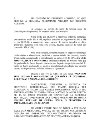 2. HÁ OMISSÃO DO PRESENTE ACORDÃO, NO QUE
PERTINE A PRIMEIRA PRELIMINAR ARGUIDA NO RECURSO
ADESIVO.
A sentença de mérito do juízo da Sétima Junta de
Conciliação e Julgamento, foi alterada após a sua prolação.
Com efeito em 05.07.99 a recorrente interpôs Embargos
Declaratórios as fls. 351 a 355, arguindo omissões no julgado de fls.345 e 348
e, em 20.07.99, a recorrente, antes mesmo de serem julgados os ditos
embargos, ingressou com uma cota avulsa, pedindo redução do valor das
custas(fls. 358 a 359 ).
Ora, tecnicamente, somente podem ser objeto de embargos
declaratórios a obscuridade, omissão e contrariedade. No entanto, aquela
Douta junta, contrariando o entendimento do artigo 535 do CPC, deu efeito
MODIFICADOR E INOVADOR a sentença de mérito do presente feito que
foi prolatada de forma liquida, baseando sua liquidez na perícia contabil do
perito do Juízo, quebrando-se, assim, a imutabilidade do julgado que já tinha
inserto no dispositivo da referida sentença o “quantum”.
Dispõe o art. 471 do CPC, em seu caput: “NENHUM
JUIZ DECIDIRÁ NOVAMENTE AS QUESTÕES JÁ DECIDIDAS,
RELATIVAS A MESMA LIDE...(GRIFEI)”.
MACULOU-SE, PORTANTO, A ENTREGA DA
PRESTAÇÃO JURISDICIONAL, QUE JAMAIS PODERIA TER
ALTERADO O VALOR DAS CUSTAS PROCESSUAIS APÓS O SEU
ENCERRAMENTO DE FORMA PLENA, MÁXIME QUANDO, REPITA-
SE, JÁ SE TINHA INSERTO NO DISPOSITIVO DA REFERIDA
SENTENÇA O “O QUANTUM”, POSTO QUE PROLATADA DE FORMA
LÍQUIDA. FERIU-SE, DE OUTRA LINHA, O PRINCÍPIO DA
IMUTABILIDADE DO JULGADO.
DE OUTRA PARTE, NÃO SE PODERIA TER DADO
PARA UMA MERA COTA AVULSA DE FLS. 358/359, NOS AUTOS, O
CONDÃO DE EMBARGOS DECLARATÓRIOS, REUNINDO OS
ARGUMENTOS DA DITA COTA NA SENTENÇA DE EMBARGOS.
 