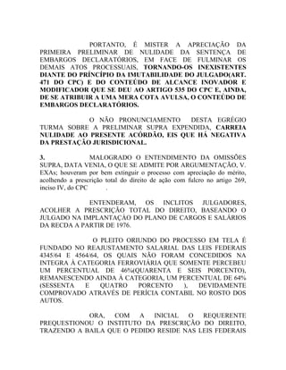 PORTANTO, É MISTER A APRECIAÇÃO DA
PRIMEIRA PRELIMINAR DE NULIDADE DA SENTENÇA DE
EMBARGOS DECLARATÓRIOS, EM FACE DE FULMINAR OS
DEMAIS ATOS PROCESSUAIS, TORNANDO-OS INEXISTENTES
DIANTE DO PRÍNCÍPIO DA IMUTABILIDADE DO JULGADO(ART.
471 DO CPC) E DO CONTEÚDO DE ALCANCE INOVADOR E
MODIFICADOR QUE SE DEU AO ARTIGO 535 DO CPC E, AINDA,
DE SE ATRIBUIR A UMA MERA COTA AVULSA, O CONTEÚDO DE
EMBARGOS DECLARATÓRIOS.
O NÃO PRONUNCIAMENTO DESTA EGRÉGIO
TURMA SOBRE A PRELIMINAR SUPRA EXPENDIDA, CARREIA
NULIDADE AO PRESENTE ACÓRDÃO, EIS QUE HÁ NEGATIVA
DA PRESTAÇÃO JURISDICIONAL.
3. MALOGRADO O ENTENDIMENTO DA OMISSÕES
SUPRA, DATA VENIA, O QUE SE ADMITE POR ARGUMENTAÇÃO, V.
EXAs; houveram por bem extinguir o processo com apreciação do mérito,
acolhendo a prescrição total do direito de ação com fulcro no artigo 269,
inciso IV, do CPC .
ENTENDERAM, OS INCLITOS JULGADORES,
ACOLHER A PRESCRIÇÃO TOTAL DO DIREITO, BASEANDO O
JULGADO NA IMPLANTAÇÀO DO PLANO DE CARGOS E SALÁRIOS
DA RECDA A PARTIR DE 1976.
O PLEITO ORIUNDO DO PROCESSO EM TELA É
FUNDADO NO REAJUSTAMENTO SALARIAL DAS LEIS FEDERAIS
4345/64 E 4564/64, OS QUAIS NÃO FORAM CONCEDIDOS NA
INTEGRA À CATEGORIA FERROVIÁRIA QUE SOMENTE PERCEBEU
UM PERCENTUAL DE 46%(QUARENTA E SEIS PORCENTO),
REMANESCENDO AINDA À CATEGORIA, UM PERCENTUAL DE 64%
(SESSENTA E QUATRO PORCENTO ), DEVIDAMENTE
COMPROVADO ATRAVÉS DE PERÍCIA CONTABIL NO ROSTO DOS
AUTOS.
ORA, COM A INICIAL O REQUERENTE
PREQUESTIONOU O INSTITUTO DA PRESCRIÇÃO DO DIREITO,
TRAZENDO A BAILA QUE O PEDIDO RESIDE NAS LEIS FEDERAIS
 