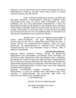 SUPRAS E, EM SE TRATANTO DE REAJUSTE FUNDADO EM LEI, A
PRESCRIÇÃO É PARCIAL, EIS QUE VENCE MÊS A MÊS E A LESÃO
NÃO SE COSUMA EM ATO ÚNICO.
COM CONTRA RAZÕES RECURSAIS E RAZÕES DO
RECURSO ADESIVO, O REQUERENTE TROUXE À ORDEM TODA
ARGUMENTAÇÃO QUE JÁ HAVIA SIDO EXPENDIDA NA PEÇA
EXORDIAL DE FLS, ESCLARECENDO NITIDAMENTE A TESE DA
PRESCRIÇÃO PARCIAL DO DIREITO COM RESPECTIVOS ARESTOS,
INVOCANDO O INTEIRO TEOR DO ENUNCIADO 294 DO TST E, BEM
ASSIM, CHAMANDO A ATENÇÃO PARA O FATO DE QUE QUANDO
DA FEITURA DO PCS DE 1976, OS SUBSTITUIDOS JÁ TINHAM SUAS
SITUAÇÒES DEFINIDAS NAS LEIS4345/64 E4564/64.
MISTER QUE V.EXAs. SE PRONUNCIEM SOBRE O
TEMA EXPLICITAMENTE, EIS QUE PREQUESTIONADO O
ENUNCIADO 294 DO TST E O PRINCÍPIO INSCULPIDO NO ART. 5º,
INCISO XXXVI, DA CONSTITUIÇÃO FEDERAL, UMA VEZ QUE,
REPITA-SE, OS REQUERENTES JÁ TINHAM SUAS SITUAÇÕES
CONSOLIDADAS NAS LEIS FEDERAIS 4345/64 E 4564/64, ANTE O
DIREITO ADQUIRIDO.
DIANTE DO EXPOSTO,
REQUER DESTA EGRÉGIO TURMA, SEJAM OS PRESENTES
EMBARGOS DECLARATÓRIOS ACOLHIDOS PARA REFORMA DA
SENTENÇA DOS EMBARGOS DECLARATÓRIOS COM A REMESSA
DO PRESENTE FEITO AO JUÍZO DE ORIGEM PARA COMPLEMENTO
DO VALOR DAS CUSTAS PROCESSUAIS, SOB PENA DE DESERÇÃO,
TORNANDO INEXISTENTES OS DEMAIS ATOS PROCESSUAIS E, EM
SEGUIDA, REDISTRIBUINDO O FEITO PARA UMA DAS EGRÉGIOS
TURMAS DESTA REGIÃO.
REQUER, OUTROSSIM, SENDO SANADA A NULIDADE
PROCESSUAL, O QUE SE ADMITE POR ARGUMENTAÇÃO, SEJA
SANADA A OBSCURIDADE DO JULGADO, SOB PENA DE
NEGATIVADA PRESTAÇÃO JURISDICIONAL.
E. DEFERIMENTO.
RECIFE, O2 DE OUTUBRO DE 2000.
RICARDO HENRIQUE DE JESUS
OAB-PE 11088
 