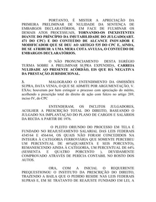 PORTANTO, É MISTER A APRECIAÇÃO DA
PRIMEIRA PRELIMINAR DE NULIDADE DA SENTENÇA DE
EMBARGOS DECLARATÓRIOS, EM FACE DE FULMINAR OS
DEMAIS ATOS PROCESSUAIS, TORNANDO-OS INEXISTENTES
DIANTE DO PRÍNCÍPIO DA IMUTABILIDADE DO JULGADO(ART.
471 DO CPC) E DO CONTEÚDO DE ALCANCE INOVADOR E
MODIFICADOR QUE SE DEU AO ARTIGO 535 DO CPC E, AINDA,
DE SE ATRIBUIR A UMA MERA COTA AVULSA, O CONTEÚDO DE
EMBARGOS DECLARATÓRIOS.
O NÃO PRONUNCIAMENTO DESTA EGRÉGIO
TURMA SOBRE A PRELIMINAR SUPRA EXPENDIDA, CARREIA
NULIDADE AO PRESENTE ACÓRDÃO, EIS QUE HÁ NEGATIVA
DA PRESTAÇÃO JURISDICIONAL.
3. MALOGRADO O ENTENDIMENTO DA OMISSÕES
SUPRA, DATA VENIA, O QUE SE ADMITE POR ARGUMENTAÇÃO, V.
EXAs; houveram por bem extinguir o processo com apreciação do mérito,
acolhendo a prescrição total do direito de ação com fulcro no artigo 269,
inciso IV, do CPC .
ENTENDERAM, OS INCLITOS JULGADORES,
ACOLHER A PRESCRIÇÃO TOTAL DO DIREITO, BASEANDO O
JULGADO NA IMPLANTAÇÀO DO PLANO DE CARGOS E SALÁRIOS
DA RECDA A PARTIR DE 1976.
O PLEITO ORIUNDO DO PROCESSO EM TELA É
FUNDADO NO REAJUSTAMENTO SALARIAL DAS LEIS FEDERAIS
4345/64 E 4564/64, OS QUAIS NÃO FORAM CONCEDIDOS NA
INTEGRA À CATEGORIA FERROVIÁRIA QUE SOMENTE PERCEBEU
UM PERCENTUAL DE 46%(QUARENTA E SEIS PORCENTO),
REMANESCENDO AINDA À CATEGORIA, UM PERCENTUAL DE 64%
(SESSENTA E QUATRO PORCENTO ), DEVIDAMENTE
COMPROVADO ATRAVÉS DE PERÍCIA CONTABIL NO ROSTO DOS
AUTOS.
ORA, COM A INICIAL O REQUERENTE
PREQUESTIONOU O INSTITUTO DA PRESCRIÇÃO DO DIREITO,
TRAZENDO A BAILA QUE O PEDIDO RESIDE NAS LEIS FEDERAIS
SUPRAS E, EM SE TRATANTO DE REAJUSTE FUNDADO EM LEI, A
 