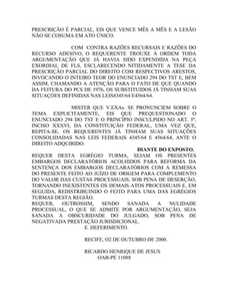PRESCRIÇÃO É PARCIAL, EIS QUE VENCE MÊS A MÊS E A LESÃO
NÃO SE COSUMA EM ATO ÚNICO.
COM CONTRA RAZÕES RECURSAIS E RAZÕES DO
RECURSO ADESIVO, O REQUERENTE TROUXE À ORDEM TODA
ARGUMENTAÇÃO QUE JÁ HAVIA SIDO EXPENDIDA NA PEÇA
EXORDIAL DE FLS, ESCLARECENDO NITIDAMENTE A TESE DA
PRESCRIÇÃO PARCIAL DO DIREITO COM RESPECTIVOS ARESTOS,
INVOCANDO O INTEIRO TEOR DO ENUNCIADO 294 DO TST E, BEM
ASSIM, CHAMANDO A ATENÇÃO PARA O FATO DE QUE QUANDO
DA FEITURA DO PCS DE 1976, OS SUBSTITUIDOS JÁ TINHAM SUAS
SITUAÇÒES DEFINIDAS NAS LEIS4345/64 E4564/64.
MISTER QUE V.EXAs. SE PRONUNCIEM SOBRE O
TEMA EXPLICITAMENTE, EIS QUE PREQUESTIONADO O
ENUNCIADO 294 DO TST E O PRINCÍPIO INSCULPIDO NO ART. 5º,
INCISO XXXVI, DA CONSTITUIÇÃO FEDERAL, UMA VEZ QUE,
REPITA-SE, OS REQUERENTES JÁ TINHAM SUAS SITUAÇÕES
CONSOLIDADAS NAS LEIS FEDERAIS 4345/64 E 4564/64, ANTE O
DIREITO ADQUIRIDO.
DIANTE DO EXPOSTO,
REQUER DESTA EGRÉGIO TURMA, SEJAM OS PRESENTES
EMBARGOS DECLARATÓRIOS ACOLHIDOS PARA REFORMA DA
SENTENÇA DOS EMBARGOS DECLARATÓRIOS COM A REMESSA
DO PRESENTE FEITO AO JUÍZO DE ORIGEM PARA COMPLEMENTO
DO VALOR DAS CUSTAS PROCESSUAIS, SOB PENA DE DESERÇÃO,
TORNANDO INEXISTENTES OS DEMAIS ATOS PROCESSUAIS E, EM
SEGUIDA, REDISTRIBUINDO O FEITO PARA UMA DAS EGRÉGIOS
TURMAS DESTA REGIÃO.
REQUER, OUTROSSIM, SENDO SANADA A NULIDADE
PROCESSUAL, O QUE SE ADMITE POR ARGUMENTAÇÃO, SEJA
SANADA A OBSCURIDADE DO JULGADO, SOB PENA DE
NEGATIVADA PRESTAÇÃO JURISDICIONAL.
E. DEFERIMENTO.
RECIFE, O2 DE OUTUBRO DE 2000.
RICARDO HENRIQUE DE JESUS
OAB-PE 11088
 