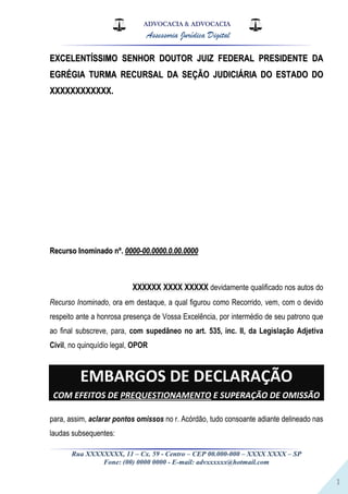 ADVOCACIA & ADVOCACIA
Assessoria Jurídica Digital
Rua XXXXXXXX, 11 – Cx. 59 - Centro – CEP 00.000-000 – XXXX XXXX – SP
Fone: (00) 0000 0000 - E-mail: advxxxxxx@hotmail.com
1
EEXXCCEELLEENNTTÍÍSSSSIIMMOO SSEENNHHOORR DDOOUUTTOORR JJUUIIZZ FFEEDDEERRAALL PPRREESSIIDDEENNTTEE DDAA
EEGGRRÉÉGGIIAA TTUURRMMAA RREECCUURRSSAALL DDAA SSEEÇÇÃÃOO JJUUDDIICCIIÁÁRRIIAA DDOO EESSTTAADDOO DDOO
XXXXXXXXXXXXXXXXXXXXXXXX..
RReeccuurrssoo IInnoommiinnaaddoo nnºº.. 00000000--0000..00000000..00..0000..00000000
XXXXXX XXXX XXXXX devidamente qualificado nos autos do
Recurso Inominado, ora em destaque, a qual figurou como Recorrido, vem, com o devido
respeito ante a honrosa presença de Vossa Excelência, por intermédio de seu patrono que
ao final subscreve, para, com supedâneo no art. 535, inc. II, da Legislação Adjetiva
Civil, no quinquídio legal, OPOR
EMBARGOS DE DECLARAÇÃO
COM EFEITOS DE PREQUESTIONAMENTO E SUPERAÇÃO DE OMISSÃO
para, assim, aclarar pontos omissos no r. Acórdão, tudo consoante adiante delineado nas
laudas subsequentes:
 