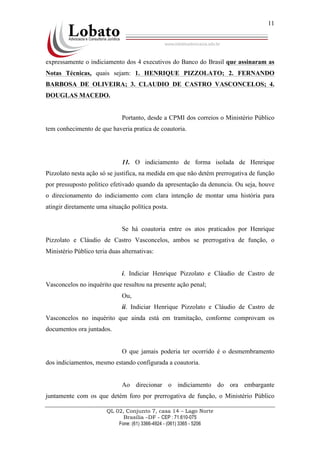 QL 02, Conjunto 7, casa 14 – Lago Norte
Brasília –DF - CEP : 71.610-075
Fone: (61) 3366-4924 - (061) 3365 - 5206
11
expressamente o indiciamento dos 4 executivos do Banco do Brasil que assinaram as
Notas Técnicas, quais sejam: 1. HENRIQUE PIZZOLATO; 2. FERNANDO
BARBOSA DE OLIVEIRA; 3. CLAUDIO DE CASTRO VASCONCELOS; 4.
DOUGLAS MACEDO.
Portanto, desde a CPMI dos correios o Ministério Público
tem conhecimento de que haveria pratica de coautoria.
11. O indiciamento de forma isolada de Henrique
Pizzolato nesta ação só se justifica, na medida em que não detém prerrogativa de função
por pressuposto politico efetivado quando da apresentação da denuncia. Ou seja, houve
o direcionamento do indiciamento com clara intenção de montar uma história para
atingir diretamente uma situação política posta.
Se há coautoria entre os atos praticados por Henrique
Pizzolato e Cláudio de Castro Vasconcelos, ambos se prerrogativa de função, o
Ministério Público teria duas alternativas:
i. Indiciar Henrique Pizzolato e Cláudio de Castro de
Vasconcelos no inquérito que resultou na presente ação penal;
Ou,
ii. Indiciar Henrique Pizzolato e Cláudio de Castro de
Vasconcelos no inquérito que ainda está em tramitação, conforme comprovam os
documentos ora juntados.
O que jamais poderia ter ocorrido é o desmembramento
dos indiciamentos, mesmo estando configurada a coautoria.
Ao direcionar o indiciamento do ora embargante
juntamente com os que detém foro por prerrogativa de função, o Ministério Público
 