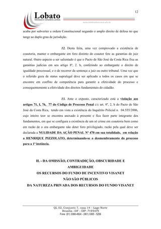 QL 02, Conjunto 7, casa 14 – Lago Norte
Brasília –DF - CEP : 71.610-075
Fone: (61) 3366-4924 - (061) 3365 - 5206
12
acaba por subverter a ordem Constitucional negando o amplo direito de defesa no que
tange ao duplo grau de jurisdição.
12. Desta feita, uma vez comprovado a existência de
coautoria, manter o embargante em foro distinto do coautor fere as garantias do juiz
natural. Outro aspecto a ser salientado é que o Pacto de São José da Costa Rica fixa as
garantias judicias em seu artigo 8º, 2. h, conferindo ao embargante o direito de
igualdade processual, e o de recorrer da sentença a juiz ou outro tribunal. Uma vez que
o referido goza de status supralegal deve ser aplicado a todos os casos em que se
encontre em conflito de competência para garantir a efetividade do processo e
consequentemente a efetividade dos direitos fundamentais do cidadão.
13. Ante o exposto, caracterizado está a violação aos
artigos 71, I, 76, 77 do Código de Processo Penal c/c art. 8º, 2, h do Pacto de São
José da Costa Rica, tendo em vista a existência do Inquérito Policial n. 04.555/2006,
cujo inteiro teor se encontra anexado à presente e fica fazer parte integrante dos
fundamentos, em que se configura a existência de um só crime em coautoria bem como
em razão de o ora embargante não deter foro privilegiado, razão pela qual deve ser
declarada a NULIDADE DA AÇÃO PENAL Nº 470 em sua totalidade, em relação
a HENRIQUE PIZZOLATO, determinando-se o desmembramento do processo
para a 1ª instância.
II. - DA OMISSÃO, CONTRADIÇÃO, OBSCURIDADE E
AMBIGUIDADE
OS RECURSOS DO FUNDO DE INCENTIVO VISANET
NÃO SÃO PÚBLICOS
DA NATUREZA PRIVADA DOS RECURSOS DO FUNDO VISANET
 