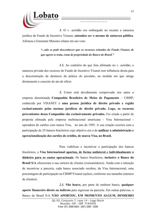 QL 02, Conjunto 7, casa 14 – Lago Norte
Brasília –DF - CEP : 71.610-075
Fone: (61) 3366-4924 - (061) 3365 - 5206
13
1. O v. acórdão ora embargado no tocante a natureza
jurídica do Fundo de Incentivo Visanet, entendeu ser o mesmo de natureza pública.
Afirmou o Eminente Ministro relator em seu voto:
“...não se pode desconhecer que os recursos oriundos do Fundo Visanet, de
que agora se trata, eram de propriedade do Banco do Brasil.”
1.1. Ao contrário do que fora afirmado no v. acórdão, a
natureza privada dos recursos do Fundo de Incentivo Visanet tem influência direta para
a desconstrução da denúncia da prática do peculato, na medida em que atinge
diretamente o conceito de ato de ofício.
2. Como está devidamente comprovado nos autos a
empresa denominada Companhia Brasileira de Meios de Pagamento – CBMP,
conhecida por VISANET é uma pessoa jurídica de direito privado e regida
exclusivamente pelas normas jurídicas de direito privado. Logo, os recursos
provenientes dessa Companhia são exclusivamente privados. Foi criada a partir de
proposta efetuada pela empresa multinacional americana - Visa Internacional -
operadora de cartões com marca Visa, no ano de 1995. A sua criação ocorreu com a
participação de 25 bancos brasileiros cujo objetivo era o de unificar a administração e
operacionalização dos cartões de crédito, de marca Visa, no Brasil.
Para viabilizar e incentivar a participação dos bancos
brasileiros, a Visa Internacional aportou, de forma unilateral e individualmente o
dinheiro para os custos operacionais. Os banco brasileiros, inclusive o Banco do
Brasil S/A ofereceram a sua carteira de clientes (consumidores). Ainda com a intenção
de incentivar a parceria, cada banco associado recebeu, da Visa Internacional, uma
porcentagem de participação na CBMP/Visanet (ações), conforme seu tamanho (número
de clientes).
2.1. Não houve, por parte de nenhum banco, qualquer
aporte financeiro direto ou indireto para ingressar na parceria. Em outras palavras, o
Banco do Brasil S/A NÃO APORTOU, EM MOMENTO ALGUM, DINHEIRO
 