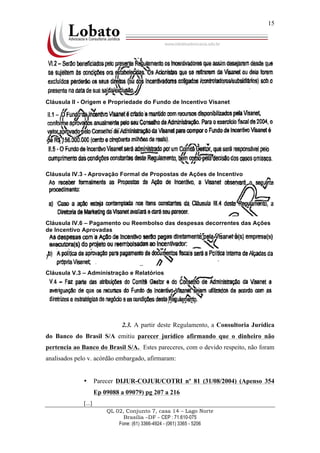 QL 02, Conjunto 7, casa 14 – Lago Norte
Brasília –DF - CEP : 71.610-075
Fone: (61) 3366-4924 - (061) 3365 - 5206
15
Cláusula II - Origem e Propriedade do Fundo de Incentivo Visanet
Cláusula IV.3 - Aprovação Formal de Propostas de Ações de Incentivo
Cláusula IV.6 – Pagamento ou Reembolso das despesas decorrentes das Ações
de Incentivo Aprovadas
Cláusula V.3 – Administração e Relatórios
2.3. A partir deste Regulamento, a Consultoria Jurídica
do Banco do Brasil S/A emitiu parecer jurídico afirmando que o dinheiro não
pertencia ao Banco do Brasil S/A. Estes pareceres, com o devido respeito, não foram
analisados pelo v. acórdão embargado, afirmaram:
• Parecer DIJUR-COJUR/COTRI nº 81 (31/08/2004) (Apenso 354
Ep 09088 a 09079) pg 207 a 216
[...]
 