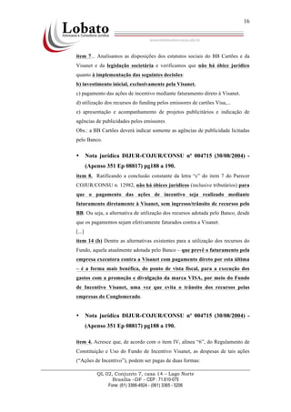 QL 02, Conjunto 7, casa 14 – Lago Norte
Brasília –DF - CEP : 71.610-075
Fone: (61) 3366-4924 - (061) 3365 - 5206
16
item 7... Analisamos as disposições dos estatutos sociais do BB Cartões e da
Visanet e da legislação societária e verificamos que não há óbice jurídico
quanto à implementação das seguintes decisões:
b) investimento inicial, exclusivamente pela Visanet.
c) pagamento das ações de incentivo mediante faturamento direto à Visanet.
d) utilização dos recursos do funding pelos emissores de cartões Visa,...
e) apresentação e acompanhamento de projetos publicitários e indicação de
agências de publicidades pelos emissores
Obs.: a BB Cartões deverá indicar somente as agências de publicidade licitadas
pelo Banco.
• Nota jurídica DIJUR-COJUR/CONSU nº 004715 (30/08/2004) -
(Apenso 351 Ep 08817) pg188 a 190.
item 8. Ratificando a conclusão constante da letra “c” do item 7 do Parecer
COJUR/CONSU n. 12982, não há óbices jurídicos (inclusive tributários) para
que o pagamento das ações de incentivo seja realizado mediante
faturamento diretamente à Visanet, sem ingresso/trânsito de recursos pelo
BB. Ou seja, a alternativa de utilização dos recursos adotada pelo Banco, desde
que os pagamentos sejam efetivamente faturados contra a Visanet.
[...]
item 14 (b) Dentre as alternativas existentes para a utilização dos recursos do
Fundo, aquela atualmente adotada pelo Banco – que prevê o faturamento pela
empresa executora contra a Visanet com pagamento direto por esta última
– é a forma mais benéfica, do ponto de vista fiscal, para a execução dos
gastos com a promoção e divulgação da marca VISA, por meio do Fundo
de Incentivo Visanet, uma vez que evita o trânsito dos recursos pelas
empresas do Conglomerado.
• Nota jurídica DIJUR-COJUR/CONSU nº 004715 (30/08/2004) -
(Apenso 351 Ep 08817) pg188 a 190.
item 4. Acresce que, de acordo com o item IV, alínea “6”, do Regulamento de
Constituição e Uso do Fundo de Incentivo Visanet, as despesas de tais ações
(“Ações de Incentivo”), podem ser pagas de duas formas:
 
