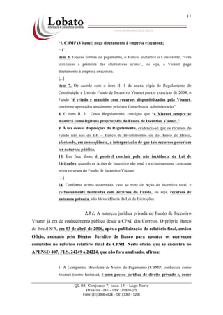 QL 02, Conjunto 7, casa 14 – Lago Norte
Brasília –DF - CEP : 71.610-075
Fone: (61) 3366-4924 - (061) 3365 - 5206
17
“I. CBMP (Visanet) paga diretamente à empresa executora;
“II”...
item 5. Dessas formas de pagamento, o Banco, esclarece o Consulente, “vem
utilizando a primeira das alternativas acima”, ou seja, a Visanet paga
diretamente à empresa executora.
[...]
item 7. De acordo com o item II. 1 da anexa cópia do Regulamento de
Constituição e Uso do Fundo de Incentivo Visanet para o exercício de 2004, o
Fundo “é criado e mantido com recursos disponibilizados pela Visanet,
conforme aprovados anualmente pelo seu Conselho de Administração”.
8. O item II. 3. Desse Regulamento, consigna que “a Visanet sempre se
manterá como legítima proprietária do Fundo de Incentivo Visanet.”
9. À luz dessas disposições do Regulamento, evidencia-se que os recursos do
Fundo não são do BB – Banco de Investimentos ou do Banco do Brasil,
afastando, em conseqüência, a interpretação de que tais recursos poderiam
ter natureza pública.
10. Em face disso, é possível concluir pela não incidência da Lei de
Licitações, quando as Ações de Incentivo são total e exclusivamente custeadas
pelos recursos do Fundo de Incentivo Visanet.
[...]
24. Conforme acima sustentado, caso se trate de Ação de Incentivo total, e
exclusivamente lastreadas com recursos do Fundo, ou seja, recursos de
natureza privada, não há incidência da Lei de Licitações.
2.3.1. A natureza jurídica privada do Fundo de Incentivo
Visanet já era de conhecimento público desde a CPMI dos Correios. O próprio Banco
do Brasil S/A, em 03 de abril de 2006, após a publicização do relatório final, enviou
Ofício, assinado pelo Diretor Jurídico do Banco para apontar os equívocos
cometidos no referido relatório final da CPMI. Neste ofício, que se encontra no
APENSO 407, FLS. 24249 a 24224, que não fora analisado, afirma:
1. A Companhia Brasileira de Meios de Pagamento (CBMP, conhecida como
Visanet (nome fantasia), é uma pessoa jurídica de direito privado e, como
 