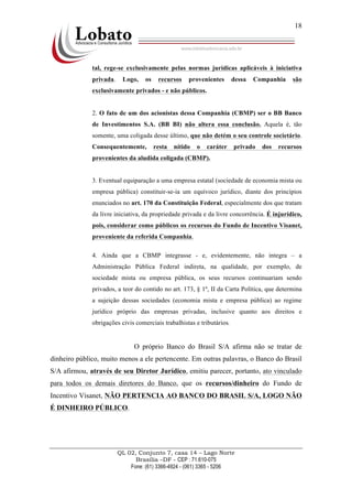 QL 02, Conjunto 7, casa 14 – Lago Norte
Brasília –DF - CEP : 71.610-075
Fone: (61) 3366-4924 - (061) 3365 - 5206
18
tal, rege-se exclusivamente pelas normas jurídicas aplicáveis à iniciativa
privada. Logo, os recursos provenientes dessa Companhia são
exclusivamente privados - e não públicos.
2. O fato de um dos acionistas dessa Companhia (CBMP) ser o BB Banco
de Investimentos S.A. (BB BI) não altera essa conclusão. Aquela é, tão
somente, uma coligada desse último, que não detém o seu controle societário.
Consequentemente, resta nítido o caráter privado dos recursos
provenientes da aludida coligada (CBMP).
3. Eventual equiparação a uma empresa estatal (sociedade de economia mista ou
empresa pública) constituir-se-ia um equívoco jurídico, diante dos princípios
enunciados no art. 170 da Constituição Federal, especialmente dos que tratam
da livre iniciativa, da propriedade privada e da livre concorrência. É injurídico,
pois, considerar como públicos os recursos do Fundo de Incentivo Visanet,
proveniente da referida Companhia.
4. Ainda que a CBMP integrasse - e, evidentemente, não integra – a
Administração Pública Federal indireta, na qualidade, por exemplo, de
sociedade mista ou empresa pública, os seus recursos continuariam sendo
privados, a teor do contido no art. 173, § 1º, II da Carta Política, que determina
a sujeição dessas sociedades (economia mista e empresa pública) ao regime
jurídico próprio das empresas privadas, inclusive quanto aos direitos e
obrigações civis comerciais trabalhistas e tributários.
O próprio Banco do Brasil S/A afirma não se tratar de
dinheiro público, muito menos a ele pertencente. Em outras palavras, o Banco do Brasil
S/A afirmou, através de seu Diretor Jurídico, emitiu parecer, portanto, ato vinculado
para todos os demais diretores do Banco, que os recursos/dinheiro do Fundo de
Incentivo Visanet, NÃO PERTENCIA AO BANCO DO BRASIL S/A, LOGO NÃO
É DINHEIRO PÚBLICO.
 