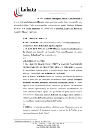 QL 02, Conjunto 7, casa 14 – Lago Norte
Brasília –DF - CEP : 71.610-075
Fone: (61) 3366-4924 - (061) 3365 - 5206
19
2.4. O v. acórdão embargado omitiu-se em analisar as
provas testemunhais produzidas nos autos, que frize-se, não foram impugnados pelo
Ministério Público. Todas as testemunhas, pertencentes ao quadro funcional do Banco
do Brasil S/A foram unânimes, ao afirmar que a natureza jurídica do Fundo de
Incentivo Visanet é privado:
JOSÉ LUÍS PROLA SALINAS5
A SRa. (ADVOGADA): Só para esclarecer: o Fundo Visanet não compunha o
orçamento do Banco do Brasil em hipótese alguma?
O SR. JOSÉ LUÍS PROLA SALINAS: O Fundo Visanet é um fundo privado
da Visanet para incentivo da bandeira Visa, especificamente do cartão
Ourocard da bandeira Visa. (o realce é meu).
[...]
o SR. DOUGLAS MACEDO:
A SRa. RAQUEL BRANQUINHO PIMENTA MAMEDE NASCIMENTO
(REPRESENTANTE DO MINISTÉRIO PÚBLICO FEDERAL): A diretoria
de contabilidade abrangia também os investimentos do Banco do Brasil no fundo
VisaNet, a contabilidade? (fls. 42.845,vol.201 –grifo meu)
o SR. DOUGLAS MACEDO: Talvez não existissem investimentos do Banco do
Brasil no fundo, pelo que conheço do mecanismo do fundo. Pelo que conheço do
mecanismo do fundo, não existia aporte dos bancos para o fundo. A VisaNet
separava no seu orçamento um valor e constituía o que passou a ser denominado
fundo. Talvez a expressão fundo, até pela nossa vivência no mercado bancário, ela
acaba sendo relacionada a alguma coisa que receba um aporte para ser utilizado
posteriormente. Nesse caso, o Banco do Brasil, ou qualquer outro emissor, os
emissores, os sócios da VisaNet, eles não faziam aporte nesse fundo; esse fundo
era constituído com recursos exclusivos da VisaNet.
[...]
A DEFESA: No início da nota há uma referência assim: "Orçamento. A nota não
impacta o orçamento". É exatamente porque os recursos são da VisaNet, e não
recursos do Banco do Brasil. É isso?
5
Depoimento constante no VOL.198, fls. 42.260/24.280.
 