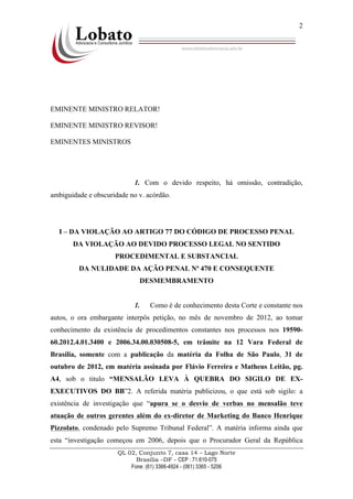 QL 02, Conjunto 7, casa 14 – Lago Norte
Brasília –DF - CEP : 71.610-075
Fone: (61) 3366-4924 - (061) 3365 - 5206
2
EMINENTE MINISTRO RELATOR!
EMINENTE MINISTRO REVISOR!
EMINENTES MINISTROS
1. Com o devido respeito, há omissão, contradição,
ambiguidade e obscuridade no v. acórdão.
I – DA VIOLAÇÃO AO ARTIGO 77 DO CÓDIGO DE PROCESSO PENAL
DA VIOLAÇÃO AO DEVIDO PROCESSO LEGAL NO SENTIDO
PROCEDIMENTAL E SUBSTANCIAL
DA NULIDADE DA AÇÃO PENAL Nª 470 E CONSEQUENTE
DESMEMBRAMENTO
1. Como é de conhecimento desta Corte e constante nos
autos, o ora embargante interpôs petição, no mês de novembro de 2012, ao tomar
conhecimento da existência de procedimentos constantes nos processos nos 19590-
60.2012.4.01.3400 e 2006.34.00.030508-5, em trâmite na 12 Vara Federal de
Brasília, somente com a publicação da matéria da Folha de São Paulo, 31 de
outubro de 2012, em matéria assinada por Flávio Ferreira e Matheus Leitão, pg.
A4, sob o titulo “MENSALÃO LEVA À QUEBRA DO SIGILO DE EX-
EXECUTIVOS DO BB”2. A referida matéria publicizou, o que está sob sigilo: a
existência de investigação que “apura se o desvio de verbas no mensalão teve
atuação de outros gerentes além do ex-diretor de Marketing do Banco Henrique
Pizzolato, condenado pelo Supremo Tribunal Federal”. A matéria informa ainda que
esta “investigação começou em 2006, depois que o Procurador Geral da República
 