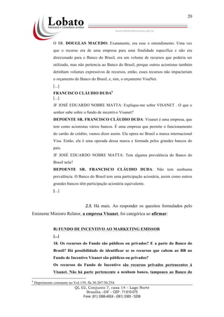 QL 02, Conjunto 7, casa 14 – Lago Norte
Brasília –DF - CEP : 71.610-075
Fone: (61) 3366-4924 - (061) 3365 - 5206
20
O SR. DOUGLAS MACEDO: Exatamente, era esse o entendimento. Uma vez
que o recurso era de uma empresa para uma finalidade específica e não era
direcionado para o Banco do Brasil, era um volume de recursos que poderia ser
utilizado, mas não pertencia ao Banco do Brasil, porque outros acionistas também
detinham volumes expressivos de recursos, então, esses recursos não impactariam
o orçamento do Banco do Brasil, e, sim, o orçamento VisaNet.
[...]
FRANCISCO CLÁUDIO DUDA6
[...]
JF JOSÉ EDUARDO NOBRE MATTA: Explique-me sobre VISANET . O que o
senhor sabe sobre o fundo de incentivo Visanet?
DEPOENTE SR. FRANCISCO CLÁUDIO DUDA: Visanet é uma empresa, que
tem como acionistas vários bancos. É uma empresa que permite o funcionamento
do cartão de crédito, vamos dizer assim. Ela opera no Brasil a marca internacional
Visa. Então, ela é uma operada dessa marca e formada pelos grandes bancos do
país.
JF JOSÉ EDUARDO NOBRE MATTA: Tem alguma prevalência do Banco do
Brasil nela?
DEPOENTE SR. FRANCISCO CLÁUDIO DUDA: Não tem nenhuma
prevalência. O Banco do Brasil tem uma participação acionária, assim como outros
grandes bancos têm participação acionária equivalente.
[...]
2.5. Há mais. Ao responder os quesitos formulados pelo
Eminente Ministro Relator, a empresa Visanet, foi categórica ao afirmar:
B) FUNDO DE INCENTIVO AO MARKETING EMISSOR
[...]
18. Os recursos do Fundo são públicos ou privados? E a parte do Banco do
Brasil? Há possibilidade de identificar se os recursos que cabem ao BB no
Fundo de Incentivo Visanet são públicos ou privados?
Os recursos do Fundo de Incentivo são recursos privados pertencentes à
Visanet. Não há parte pertencente a nenhum banco, tampouco ao Banco do
6
Depoimento constante no Vol.139, fls.30.207/30.254.
 