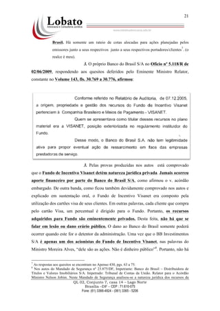 QL 02, Conjunto 7, casa 14 – Lago Norte
Brasília –DF - CEP : 71.610-075
Fone: (61) 3366-4924 - (061) 3365 - 5206
21
Brasil. Há somente um rateio de cotas alocadas para ações planejadas pelos
emissores junto a seus respectivos junto a seus respectivos portadores/clientes
7
. (o
realce é meu).
3. O próprio Banco do Brasil S/A no Ofício nº 5.118/R de
02/06/2009, respondendo aos quesitos deferidos pelo Eminente Ministro Relator,
constante no Volume 143, fls. 30.769 a 30.776, afirmou:
3. Pelas provas produzidas nos autos está comprovado
que o Fundo de Incentivo Visanet detém natureza jurídica privada. Jamais ocorreu
aporte financeiro por parte do Banco do Brasil S/A, como afirmou o v. acórdão
embargado. De outra banda, como ficou também devidamente comprovado nos autos e
explicado em sustentação oral, o Fundo de Incentivo Visanet era composto pela
utilização dos cartões visa de seus clientes. Em outras palavras, cada cliente que compra
pelo cartão Visa, um percentual é dirigido para o Fundo. Portanto, os recursos
adquiridos para Fundo são eminentemente privados. Desta feita, não há que se
falar em lesão ou dano erário público. O dano ao Banco do Brasil somente poderá
ocorrer quando este for o detentor da administração. Uma vez que o BB Investimentos
S/A é apenas um dos acionistas do Fundo de Incentivo Visanet, nas palavras do
Ministro Moreira Alves, “dele são as ações. Não é dinheiro público”8
. Portanto, não há
7
As respostas aos quesitos se encontram no Apenso 430, pgs. 63 a 75.
8
Nos autos do Mandado de Segurança nº 23.875/DF, Impetrante: Banco do Brasil – Distribuidora de
Títulos e Valores Imobiliários S/A. Impetrado: Tribunal de Contas da União. Relator para o Acórdão
Ministro Nelson Jobim. Neste Mandado de Segurança analisou-se a natureza jurídica dos recursos da
 