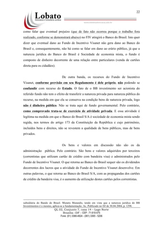 QL 02, Conjunto 7, casa 14 – Lago Norte
Brasília –DF - CEP : 71.610-075
Fone: (61) 3366-4924 - (061) 3365 - 5206
22
como falar que eventual prejuízo (que de fato não ocorreu porque o trabalho fora
realizado, conforme se demonstrará abaixo) no FIV atingirá o Banco do Brasil. Isto quer
dizer que eventual dano ao Fundo de Incentivo Visanet não gera dano ao Banco do
Brasil e, consequentemente, não há como se falar em dano ao erário público, já que a
natureza jurídica do Banco do Brasil é Sociedade de economia mista, o fundo é
composto de dinheiro decorrente de uma relação entre particulares (venda de cartões
direta para os cidadãos).
De outra banda, os recursos do Fundo de Incentivo
Visanet, conforme previsão em seu Regulamento é dele próprio, não podendo se
confundir com recurso do Estado. O fato de o BB investimento ser acionista do
referido fundo não tem o efeito de transferir a natureza privada para natureza pública do
recurso, na medida em que ela se conserva na condição bens de natureza privada, logo
não é dinheiro público. Não se trata aqui de fundo governamental. Pelo contrário,
como comprovado trata-se de exercício de atividade privada. E essa atividade é
legítima na medida em que o Banco do Brasil S/A é sociedade de economia mista sendo
regida, nos termos do artigo 173 da Constituição da República e cujo patrimônio,
incluídos bens e direitos, não se revestem a qualidade de bens públicos, mas de bens
privados.
Os bens e valores em discussão não são os da
administração pública. Pelo contrário. São bens e valores adquiridos por terceiros
(correntistas que utilizam cartão de crédito com bandeira visa) e administrados pelo
Fundo de Incentivo Visanet. O que retorna ao Banco do Brasil sequer são os dividendos
decorrentes dos lucros que a atividade do Fundo de Incentivo Visanet desenvolve. Em
outras palavras, o que retorna ao Banco do Brasil S/A, com as propagandas dos cartões
de crédito da bandeira visa, é o aumento da utilização destes cartões pelos correntistas.
subsidiária do Bando do Brasil. Mutatis Mutandis, tendo em vista que a natureza jurídica do BB
Investimentos é o mesmo, aplica-se a fundamentação. Ac. Publicado no DJ de 30.04.2004, p. 1298.
 