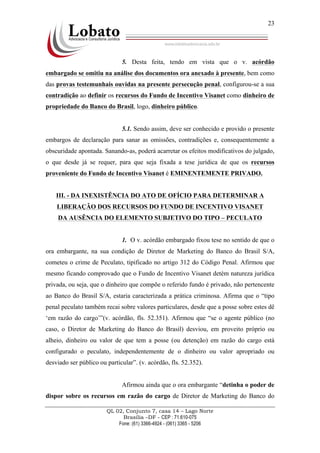 QL 02, Conjunto 7, casa 14 – Lago Norte
Brasília –DF - CEP : 71.610-075
Fone: (61) 3366-4924 - (061) 3365 - 5206
23
5. Desta feita, tendo em vista que o v. acórdão
embargado se omitiu na análise dos documentos ora anexado à presente, bem como
das provas testemunhais ouvidas na presente persecução penal, configurou-se a sua
contradição ao definir os recursos do Fundo de Incentivo Visanet como dinheiro de
propriedade do Banco do Brasil, logo, dinheiro público.
5.1. Sendo assim, deve ser conhecido e provido o presente
embargos de declaração para sanar as omissões, contradições e, consequentemente a
obscuridade apontada. Sanando-as, poderá acarretar os efeitos modificativos do julgado,
o que desde já se requer, para que seja fixada a tese jurídica de que os recursos
proveniente do Fundo de Incentivo Visanet é EMINENTEMENTE PRIVADO.
III. - DA INEXISTÊNCIA DO ATO DE OFÍCIO PARA DETERMINAR A
LIBERAÇÃO DOS RECURSOS DO FUNDO DE INCENTIVO VISANET
DA AUSÊNCIA DO ELEMENTO SUBJETIVO DO TIPO – PECULATO
1. O v. acórdão embargado fixou tese no sentido de que o
ora embargante, na sua condição de Diretor de Marketing do Banco do Brasil S/A,
cometeu o crime de Peculato, tipificado no artigo 312 do Código Penal. Afirmou que
mesmo ficando comprovado que o Fundo de Incentivo Visanet detém natureza jurídica
privada, ou seja, que o dinheiro que compõe o referido fundo é privado, não pertencente
ao Banco do Brasil S/A, estaria caracterizada a prática criminosa. Afirma que o “tipo
penal peculato também recai sobre valores particulares, desde que a posse sobre estes dê
‘em razão do cargo’”(v. acórdão, fls. 52.351). Afirmou que “se o agente público (no
caso, o Diretor de Marketing do Banco do Brasil) desviou, em proveito próprio ou
alheio, dinheiro ou valor de que tem a posse (ou detenção) em razão do cargo está
configurado o peculato, independentemente de o dinheiro ou valor apropriado ou
desviado ser público ou particular”. (v. acórdão, fls. 52.352).
Afirmou ainda que o ora embargante “detinha o poder de
dispor sobre os recursos em razão do cargo de Diretor de Marketing do Banco do
 