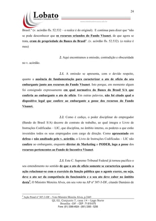 QL 02, Conjunto 7, casa 14 – Lago Norte
Brasília –DF - CEP : 71.610-075
Fone: (61) 3366-4924 - (061) 3365 - 5206
24
Brasil.” (v. acórdão fls. 52.532 – o realce é do original). E continua para dizer que “não
se pode desconhecer que os recursos oriundos do Fundo Visanet, de que agora se
trata, eram de propriedade do Banco do Brasil”. (v. acórdão fls. 52.532). (o realce é
meu)
2. Aqui encontramos a omissão, contradição e obscuridade
no v. acórdão.
2.1. A omissão se apresenta, com o devido respeito,
quanto a ausência de fundamentação para caracterizar o ato de ofício do ora
embargante junto aos recursos do Fundo Visanet. Isto porque, em momento algum
foi consignado expressamente em qual normativo do Banco do Brasil S/A que
conferia ao embargante o ato de ofício. Em outras palavras, não foi citado qual o
dispositivo legal que confere ao embargante a posse dos recursos do Fundo
Visanet.
2.2. Como é cediço, o poder disciplinar do empregador
(Bando do Brasil S/A) decorre do contrato de trabalho, ao qual integra o Livro de
Instruções Codificadas – LIC, que disciplina, no âmbito interno, os poderes a que estão
investidos todos os seus empregados com cargo de direção. Como apresentado em
defesa e não analisado pelo v. acórdão, o Livro de Instruções Codificadas – LIC não
confere ao embargante, enquanto diretor de Marketing o PODER, logo a posse dos
recursos pertencentes ao Fundo de Incentivo Visanet.
2.3. Este C. Supremo Tribunal Federal já tornou pacífico o
seu entendimento no sentido de que o ato de ofício somente se caracteriza quando a
ação relacionar-se com o exercício da função pública que o agente exerce, ou seja,
deve o ato ser da competência do funcionário e o seu ato deve caber no âmbito
desta9
. O Ministro Moreira Alves, em seu voto na AP nº 307-3-DF, citando Damásio de
9
Ação Penal nº 307-3-DF – Voto Ministro Moreita Alves, p.2445
 