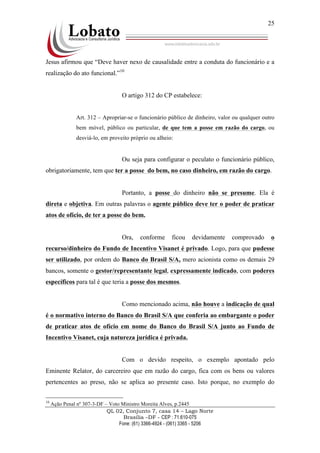 QL 02, Conjunto 7, casa 14 – Lago Norte
Brasília –DF - CEP : 71.610-075
Fone: (61) 3366-4924 - (061) 3365 - 5206
25
Jesus afirmou que “Deve haver nexo de causalidade entre a conduta do funcionário e a
realização do ato funcional.”10
O artigo 312 do CP estabelece:
Art. 312 – Apropriar-se o funcionário público de dinheiro, valor ou qualquer outro
bem móvel, público ou particular, de que tem a posse em razão do cargo, ou
desviá-lo, em proveito próprio ou alheio:
Ou seja para configurar o peculato o funcionário público,
obrigatoriamente, tem que ter a posse do bem, no caso dinheiro, em razão do cargo.
Portanto, a posse do dinheiro não se presume. Ela é
direta e objetiva. Em outras palavras o agente público deve ter o poder de praticar
atos de ofício, de ter a posse do bem.
Ora, conforme ficou devidamente comprovado o
recurso/dinheiro do Fundo de Incentivo Visanet é privado. Logo, para que pudesse
ser utilizado, por ordem do Banco do Brasil S/A, mero acionista como os demais 29
bancos, somente o gestor/representante legal, expressamente indicado, com poderes
específicos para tal é que teria a posse dos mesmos.
Como mencionado acima, não houve a indicação de qual
é o normativo interno do Banco do Brasil S/A que conferia ao embargante o poder
de praticar atos de ofício em nome do Banco do Brasil S/A junto ao Fundo de
Incentivo Visanet, cuja natureza jurídica é privada.
Com o devido respeito, o exemplo apontado pelo
Eminente Relator, do carcereiro que em razão do cargo, fica com os bens ou valores
pertencentes ao preso, não se aplica ao presente caso. Isto porque, no exemplo do
10
Ação Penal nº 307-3-DF – Voto Ministro Moreita Alves, p.2445
 