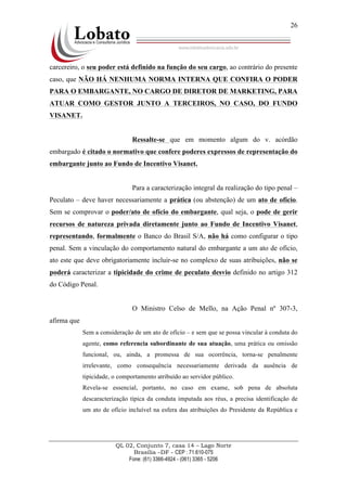 QL 02, Conjunto 7, casa 14 – Lago Norte
Brasília –DF - CEP : 71.610-075
Fone: (61) 3366-4924 - (061) 3365 - 5206
26
carcereiro, o seu poder está definido na função do seu cargo, ao contrário do presente
caso, que NÃO HÁ NENHUMA NORMA INTERNA QUE CONFIRA O PODER
PARA O EMBARGANTE, NO CARGO DE DIRETOR DE MARKETING, PARA
ATUAR COMO GESTOR JUNTO A TERCEIROS, NO CASO, DO FUNDO
VISANET.
Ressalte-se que em momento algum do v. acórdão
embargado é citado o normativo que confere poderes expressos de representação do
embargante junto ao Fundo de Incentivo Visanet.
Para a caracterização integral da realização do tipo penal –
Peculato – deve haver necessariamente a prática (ou abstenção) de um ato de ofício.
Sem se comprovar o poder/ato de ofício do embargante, qual seja, o pode de gerir
recursos de natureza privada diretamente junto ao Fundo de Incentivo Visanet,
representando, formalmente o Banco do Brasil S/A, não há como configurar o tipo
penal. Sem a vinculação do comportamento natural do embargante a um ato de ofício,
ato este que deve obrigatoriamente incluir-se no complexo de suas atribuições, não se
poderá caracterizar a tipicidade do crime de peculato desvio definido no artigo 312
do Código Penal.
O Ministro Celso de Mello, na Ação Penal nº 307-3,
afirma que
Sem a consideração de um ato de ofício – e sem que se possa vincular à conduta do
agente, como referencia subordinante de sua atuação, uma prática ou omissão
funcional, ou, ainda, a promessa de sua ocorrência, torna-se penalmente
irrelevante, como consequência necessariamente derivada da ausência de
tipicidade, o comportamento atribuído ao servidor público.
Revela-se essencial, portanto, no caso em exame, sob pena de absoluta
descaracterização típica da conduta imputada aos réus, a precisa identificação de
um ato de ofício incluível na esfera das atribuições do Presidente da República e
 
