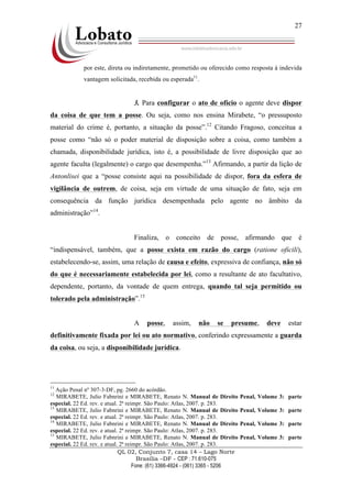 QL 02, Conjunto 7, casa 14 – Lago Norte
Brasília –DF - CEP : 71.610-075
Fone: (61) 3366-4924 - (061) 3365 - 5206
27
por este, direta ou indiretamente, prometido ou oferecido como resposta à indevida
vantagem solicitada, recebida ou esperada11
.
3. Para configurar o ato de ofício o agente deve dispor
da coisa de que tem a posse. Ou seja, como nos ensina Mirabete, “o pressuposto
material do crime é, portanto, a situação da posse”.12
Citando Fragoso, conceitua a
posse como “não só o poder material de disposição sobre a coisa, como também a
chamada, disponibilidade jurídica, isto é, a possibilidade de livre disposição que ao
agente faculta (legalmente) o cargo que desempenha.”13
Afirmando, a partir da lição de
Antonlisei que a “posse consiste aqui na possibilidade de dispor, fora da esfera de
vigilância de outrem, de coisa, seja em virtude de uma situação de fato, seja em
consequência da função jurídica desempenhada pelo agente no âmbito da
administração”14
.
Finaliza, o conceito de posse, afirmando que é
“indispensável, também, que a posse exista em razão do cargo (ratione oficili),
estabelecendo-se, assim, uma relação de causa e efeito, expressiva de confiança, não só
do que é necessariamente estabelecida por lei, como a resultante de ato facultativo,
dependente, portanto, da vontade de quem entrega, quando tal seja permitido ou
tolerado pela administração”.15
A posse, assim, não se presume, deve estar
definitivamente fixada por lei ou ato normativo, conferindo expressamente a guarda
da coisa, ou seja, a disponibilidade jurídica.
11
Ação Penal nº 307-3-DF, pg. 2660 do acórdão.
12
MIRABETE, Julio Fabnrini e MIRABETE, Renato N. Manual de Direito Penal, Volume 3: parte
especial. 22 Ed. rev. e atual. 2ª reimpr. São Paulo: Atlas, 2007. p. 283.
13
MIRABETE, Julio Fabnrini e MIRABETE, Renato N. Manual de Direito Penal, Volume 3: parte
especial. 22 Ed. rev. e atual. 2ª reimpr. São Paulo: Atlas, 2007. p. 283.
14
MIRABETE, Julio Fabnrini e MIRABETE, Renato N. Manual de Direito Penal, Volume 3: parte
especial. 22 Ed. rev. e atual. 2ª reimpr. São Paulo: Atlas, 2007. p. 283.
15
MIRABETE, Julio Fabnrini e MIRABETE, Renato N. Manual de Direito Penal, Volume 3: parte
especial. 22 Ed. rev. e atual. 2ª reimpr. São Paulo: Atlas, 2007. p. 283.
 