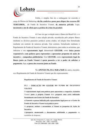 QL 02, Conjunto 7, casa 14 – Lago Norte
Brasília –DF - CEP : 71.610-075
Fone: (61) 3366-4924 - (061) 3365 - 5206
28
Enfim, o simples fato de o embargante ter exercido o
cargo de Diretor de Marketing não lhe conferia a posse para dispor dos recursos DE
TERCEIROS, do Fundo de Incentivo Visanet, de natureza privada. Logo,
inexistente o ato de ofício para a prática do crime de peculato.
4. Uma vez que a relação entre o Banco do Brasil S/A e o
Fundo de Incentivo Visanet é uma relação privada, reconhecida pelo próprio Banco
mediante os diversos pareceres jurídicos acima citados, tal relação fora formalizada
mediante um contrato de natureza privada. Este contrato, formalizado mediante o
Regulamento do Fundo de Incentivo Visanet, determinava, para todos os acionistas, que
indicasse o seu representante legal, denominado GESTOR, como única pessoa
responsável e com poderes para representar e apresentar propostas de ações de
incentivo – campanhas publicitárias. Este GESTOR, como representante legal do
Banco junto ao Fundo Visanet é quem passaria a ter o poder de solicitar o
pagamento, logo, a posse dos recursos junto ao Fundo.
No APENSO 356, FLS. 9648 a 9640 dos autos, encontra-
se o Regulamento do Fundo de Incentivo Visanet que diz expressamente:
Regulamento do Fundo de Incentivo Visanet
IV.1 – INDICAÇÃO DO GESTOR DO FUNDO DE INCENTIVO
VISANET
O representante legal com poderes para apresentar o respectivo Acionista
Visanet junto á própria Visanet deve preparar uma carta indicando
formalmente um Gestor do Fundo de Incentivo.
e) Somente a pessoa indicada pelo representante legal para ser o Gestor do
Fundo de Incentivo Visanet terá poderes para:
(i) preparar, assinar e encaminhar à Visanet as propostas de Ações de
Incentivo;
(ii)preparar memorando e documentos solicitando o pagamento ou
reembolso de despesas;
 