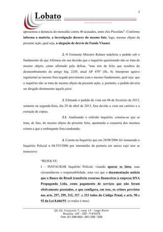 QL 02, Conjunto 7, casa 14 – Lago Norte
Brasília –DF - CEP : 71.610-075
Fone: (61) 3366-4924 - (061) 3365 - 5206
3
apresentou a denúncia do mensalão contra 40 acusados, entre eles Pizzolato”. Conforme
informa a matéria, a investigação decorre do mesmo fato, logo, mesmo objeto da
presente ação, qual seja, a alegação de desvio do Fundo Visanet.
2. O Eminente Ministro Relator indeferiu o pedido sob o
fundamento de que Afirmou em sua decisão que o inquérito questionado não se trata do
mesmo objeto, como afirmado pela defesa, “mas sim de feito que resultou do
desmembramento do antigo Inq. 2245, atual AP 470” (fls. 4). Interposto agravo
regimental ao mesmo fora negado provimento com o mesmo fundamento, qual seja: que
o inquérito não se trata do mesmo objeto da presente ação, e, portanto, o pedido deveria
ser dirigido diretamente àquele juízo.
3. Efetuado o pedido de vista em 04 de fevereiro de 2013,
somente na segunda-feira, dia 29 de abril de 2013, fora devido a vista em cartório e a
extração de cópias.
3.1. Analisando o referido inquérito, constou-se que se
trata, de fato, do mesmo objeto do presente feito, apontando a coautoria dos mesmos
crimes a que o embargante fora condenado.
4. Consta no Inquérito que em 24/08/2006 foi instaurado o
Inquérito Policial n 04.555/2006 por intermédio da portaria em anexo cujo teor se
transcreve:
“RESOLVE:
I – INSTAURAR Inquérito Policial, visando apurar os fatos, suas
circunstâncias e responsabilidade, uma vez que a documentação noticia
que o Banco do Brasil transferiu recursos financeiros à empresa DNA
Propaganda Ltda. como pagamento de serviços que não foram
efetivamente prestados, o que configura, em tese, os crimes previstos
nos arts. 297, 299, 312, 317 e 333 todos do Código Penal, e arts. 90 e
92 da Lei 8.666/93. (o realce é meu)
 