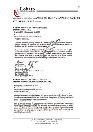QL 02, Conjunto 7, casa 14 – Lago Norte
Brasília –DF - CEP : 71.610-075
Fone: (61) 3366-4924 - (061) 3365 - 5206
31
encontram-se nos autos, no APENSO 400, FL. 22491, APENSO 430 PASTA BB
CONTABILIDADE FL. 5, vejamos:
Carta de Indicação do Gestor (19/08/2002)
(Apenso 400 fl 22491)
Carta de Indicação do Gestor (27/02/2003)
(Apenso 430 pasta BB contabilidade 2003 fl 5)
 