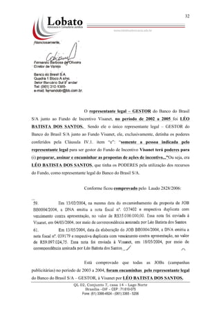 QL 02, Conjunto 7, casa 14 – Lago Norte
Brasília –DF - CEP : 71.610-075
Fone: (61) 3366-4924 - (061) 3365 - 5206
32
O representante legal – GESTOR do Banco do Brasil
S/A junto ao Fundo de Incentivo Visanet, no período de 2002 a 2005 foi LÉO
BATISTA DOS SANTOS. Sendo ele o único representante legal – GESTOR do
Banco do Brasil S/A junto ao Fundo Visanet, ele, exclusivamente, detinha os poderes
conferidos pela Cláusula IV.1. item “e”: “somente a pessoa indicada pelo
representante legal para ser gestor do Fundo de Incentivo Visanet terá poderes para
(i) preparar, assinar e encaminhar as propostas de ações de incentivo...”Ou seja, era
LÉO BATISTA DOS SANTOS, que tinha os PODERES pela utilização dos recursos
do Fundo, como representante legal do Banco do Brasil S/A.
Conforme ficou comprovado pelo Laudo 2828/2006:
...
Está comprovado que todas as JOBs (campanhas
publicitárias) no período de 2003 a 2004, foram encaminhas pelo representante legal
do Banco do Brasil S/A – GESTOR, à Visanet por LÉO BATISTA DOS SANTOS.
 
