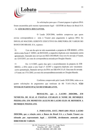 QL 02, Conjunto 7, casa 14 – Lago Norte
Brasília –DF - CEP : 71.610-075
Fone: (61) 3366-4924 - (061) 3365 - 5206
33
As solicitações para que a Visanet pagasse à agência DNA
foram encaminhas pelo mesmo representante legal – GESTOR do Banco do Brasil S/A
– Sr. LÉO BATISTA DOS SANTOS.
O Laudo 2828/2006, também comprovou que quem
enviou correspondência e nota à Visanet para pagamento à agência DNA foi
DOUGLAS MACEDO, GERENTE EXECUTIVO DA DIRETORIA DE VAREJO DO
BANCO DO BRASIL S/A, vejamos:
...
Conforme comprovado pelo Laudo 2828/2006, todas as as
quatro solicitações de pagamentos que totalizam de R$ 73.851.536,18, NÃO
TIVERAM PARTICIPAÇÃO DO EMBARGANTE.
RESSALTO, que o LAUDO 2828/2006, EM
NENHUMA DE SUAS 43 PÁGINAS CITARAM O NOME DE HENRIQUE
PIZZOLATO. EM MOMENTO ALGUM DO LAUDO ELES SE REFEREM A
HENRIQUE PIZZOLATO.
5. PORTANTO, ESTÁ PROVADO PELO LAUDO
2828/2006, que a relação entre o Banco do Brasil S/A e o Fundo Visanet era
efetuado por representante legal – GESTOR, devidamente nomeado pelo
DIRETOR DE VAREJO.
 