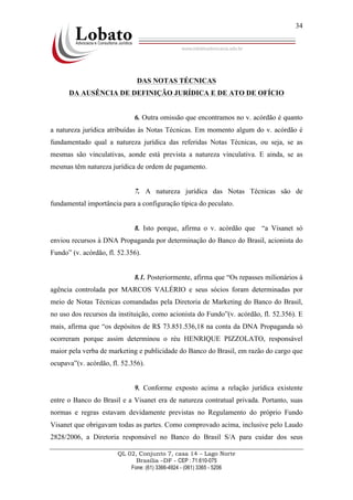 QL 02, Conjunto 7, casa 14 – Lago Norte
Brasília –DF - CEP : 71.610-075
Fone: (61) 3366-4924 - (061) 3365 - 5206
34
DAS NOTAS TÉCNICAS
DA AUSÊNCIA DE DEFINIÇÃO JURÍDICA E DE ATO DE OFÍCIO
6. Outra omissão que encontramos no v. acórdão é quanto
a natureza jurídica atribuídas às Notas Técnicas. Em momento algum do v. acórdão é
fundamentado qual a natureza jurídica das referidas Notas Técnicas, ou seja, se as
mesmas são vinculativas, aonde está prevista a natureza vinculativa. E ainda, se as
mesmas têm natureza jurídica de ordem de pagamento.
7. A natureza jurídica das Notas Técnicas são de
fundamental importância para a configuração típica do peculato.
8. Isto porque, afirma o v. acórdão que “a Visanet só
enviou recursos à DNA Propaganda por determinação do Banco do Brasil, acionista do
Fundo” (v. acórdão, fl. 52.356).
8.1. Posteriormente, afirma que “Os repasses milionários à
agência controlada por MARCOS VALÉRIO e seus sócios foram determinadas por
meio de Notas Técnicas comandadas pela Diretoria de Marketing do Banco do Brasil,
no uso dos recursos da instituição, como acionista do Fundo”(v. acórdão, fl. 52.356). E
mais, afirma que “os depósitos de R$ 73.851.536,18 na conta da DNA Propaganda só
ocorreram porque assim determinou o réu HENRIQUE PIZZOLATO, responsável
maior pela verba de marketing e publicidade do Banco do Brasil, em razão do cargo que
ocupava”(v. acórdão, fl. 52.356).
9. Conforme exposto acima a relação jurídica existente
entre o Banco do Brasil e a Visanet era de natureza contratual privada. Portanto, suas
normas e regras estavam devidamente previstas no Regulamento do próprio Fundo
Visanet que obrigavam todas as partes. Como comprovado acima, inclusive pelo Laudo
2828/2006, a Diretoria responsável no Banco do Brasil S/A para cuidar dos seus
 