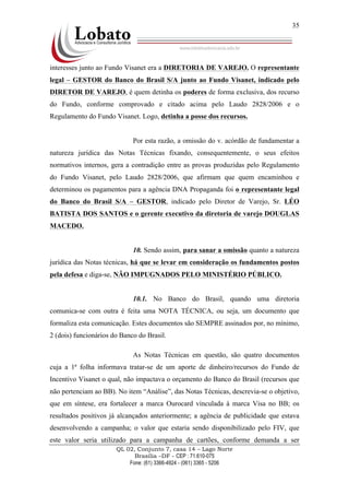 QL 02, Conjunto 7, casa 14 – Lago Norte
Brasília –DF - CEP : 71.610-075
Fone: (61) 3366-4924 - (061) 3365 - 5206
35
interesses junto ao Fundo Visanet era a DIRETORIA DE VAREJO. O representante
legal – GESTOR do Banco do Brasil S/A junto ao Fundo Visanet, indicado pelo
DIRETOR DE VAREJO, é quem detinha os poderes de forma exclusiva, dos recurso
do Fundo, conforme comprovado e citado acima pelo Laudo 2828/2006 e o
Regulamento do Fundo Visanet. Logo, detinha a posse dos recursos.
Por esta razão, a omissão do v. acórdão de fundamentar a
natureza jurídica das Notas Técnicas fixando, consequentemente, o seus efeitos
normativos internos, gera a contradição entre as provas produzidas pelo Regulamento
do Fundo Visanet, pelo Laudo 2828/2006, que afirmam que quem encaminhou e
determinou os pagamentos para a agência DNA Propaganda foi o representante legal
do Banco do Brasil S/A – GESTOR, indicado pelo Diretor de Varejo, Sr. LÉO
BATISTA DOS SANTOS e o gerente executivo da diretoria de varejo DOUGLAS
MACEDO.
10. Sendo assim, para sanar a omissão quanto a natureza
jurídica das Notas técnicas, há que se levar em consideração os fundamentos postos
pela defesa e diga-se, NÃO IMPUGNADOS PELO MINISTÉRIO PÚBLICO.
10.1. No Banco do Brasil, quando uma diretoria
comunica-se com outra é feita uma NOTA TÉCNICA, ou seja, um documento que
formaliza esta comunicação. Estes documentos são SEMPRE assinados por, no mínimo,
2 (dois) funcionários do Banco do Brasil.
As Notas Técnicas em questão, são quatro documentos
cuja a 1ª folha informava tratar-se de um aporte de dinheiro/recursos do Fundo de
Incentivo Visanet o qual, não impactava o orçamento do Banco do Brasil (recursos que
não pertenciam ao BB). No item “Análise”, das Notas Técnicas, descrevia-se o objetivo,
que em síntese, era fortalecer a marca Ourocard vinculada à marca Visa no BB; os
resultados positivos já alcançados anteriormente; a agência de publicidade que estava
desenvolvendo a campanha; o valor que estaria sendo disponibilizado pelo FIV, que
este valor seria utilizado para a campanha de cartões, conforme demanda a ser
 