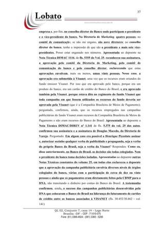 QL 02, Conjunto 7, casa 14 – Lago Norte
Brasília –DF - CEP : 71.610-075
Fone: (61) 3366-4924 - (061) 3365 - 5206
37
empresa e, por fim, no conselho diretor do Banco onde participam o presidente
e o vice-presidente do banco. Na Diretoria de Marketing, quatro pessoas; no
comitê de comunicação; se não me engano, são nove diretores; no conselho
diretor do banco, tenho a impressão de que são o presidente e mais sete vice-
presidentes, Posso estar enganado nos números. Apresentada ao depoente na
Nota Técnica DIMAC 1116, de fls. 5355 do Vol. 25, reconheceu sua assinatura,
a aprovação pelo comitê da Diretoria de Marketing, pelo comitê de
comunicação do banco e pelo conselho diretor, esclarecendo que estas
aprovações envolvem, mais ou menos, umas vinte pessoas. Nesse caso, a
aprovação era submetida à Visanet, uma vez que os recursos eram oriundos do
fundo emissor Visanet. Por isso que era aprovado pelo banco, porque era um
produto do banco, era um cartão de crédito do Banco do Brasil, e era aprovado
também pela Visanet, porque estava dito no regimento do fundo Visanet que
toda campanha em que fossem utilizados os recursos do fundo deveria ser
aprovada pela Visanet (que é a Companhia Brasileira de Meios de Pagamento);
perguntado, confirmou, ainda, que os recursos empregados nas campanhas
publicitárias do fundo Visanet eram recursos da Companhia Brasileira de Meios de
Pagamento e não eram recursos do Banco do Brasil. Apresentada ao depoente a
Nota Técnica DIMAC/DIREV nº 1.141 de fls. 5.375 do vol. 25 dos autos,
confirmou sua assinatura e a assinatura de Douglas Macedo, da Diretoria de
Varejo. Perguntado: Em algum caso era possível a Henrique Pizzolato assinar
e, autorizar sozinho qualquer verba de publicidade e propaganda, seja a verba
do próprio Banco do Brasil, seja a verba da Visanet? Respondeu: Como eu,
disse anteriormente, no Banco do Brasil, as decisões são todas colegiadas. Nem
o presidente do banco toma decisões isoladas. Apresentadas ao depoente outras
Notas Técnicas constantes do volume 25, em todas elas esclareceu o depoente
que a aprovação da campanha publicitária envolvia diversos níveis de órgãos
colegiados do banco, várias com a participação de cerca de dez ou vinte
pessoas e ainda que os pagamentos eram diretamente feitos pela CBMP para a
DNA, não transitando o dinheiro por contas do Banco do Brasil. A testemunha
confirmou, ainda, o sucesso das campanhas publicitárias desenvolvidas pela
DNA que colocaram o Banco do Brasil na liderança do faturamento de cartões
de crédito entre os bancos associados à VISANET (fls. 30.452/30.462 - vol.
141)
 