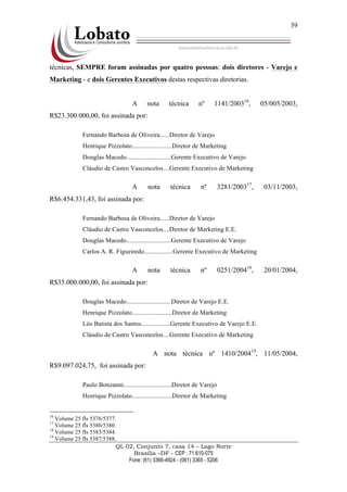 QL 02, Conjunto 7, casa 14 – Lago Norte
Brasília –DF - CEP : 71.610-075
Fone: (61) 3366-4924 - (061) 3365 - 5206
39
técnicas, SEMPRE foram assinadas por quatro pessoas: dois diretores - Varejo e
Marketing - e dois Gerentes Executivos destas respectivas diretorias.
A nota técnica nº 1141/200316
, 05/005/2003,
R$23.300.000,00, foi assinada por:
Fernando Barbosa de Oliveira......Diretor de Varejo
Henrique Pizzolato.........................Diretor de Marketing
Douglas Macedo............................Gerente Executivo de Varejo
Cláudio de Castro Vasconcelos....Gerente Executivo de Marketing
A nota técnica nº 3281/200317
, 03/11/2003,
R$6.454.331,43, foi assinada por:
Fernando Barbosa de Oliveira......Diretor de Varejo
Cláudio de Castro Vasconcelos....Diretor de Marketing E.E.
Douglas Macedo............................Gerente Executivo de Varejo
Carlos A. R. Figueiredo..................Gerente Executivo de Marketing
A nota técnica nº 0251/200418
, 20/01/2004,
R$35.000.000,00, foi assinada por:
Douglas Macedo............................Diretor de Varejo E.E.
Henrique Pizzolato.........................Diretor de Marketing
Léo Batista dos Santos..................Gerente Executivo de Varejo E.E.
Cláudio de Castro Vasconcelos....Gerente Executivo de Marketing
A nota técnica nº 1410/200419
, 11/05/2004,
R$9.097.024,75, foi assinada por:
Paulo Bonzanni..............................Diretor de Varejo
Henrique Pizzolato.........................Diretor de Marketing
16
Volume 25 fls 5376/5377.
17
Volume 25 fls 5380/5380.
18
Volume 25 fls 5383/5384.
19
Volume 25 fls 5387/5388.
 