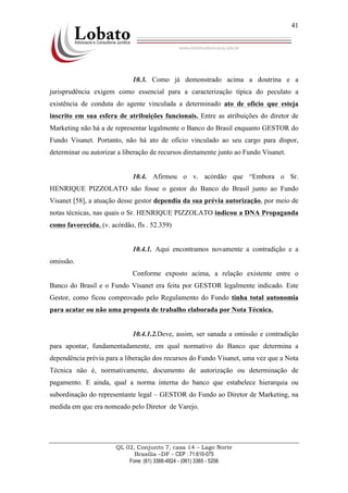 QL 02, Conjunto 7, casa 14 – Lago Norte
Brasília –DF - CEP : 71.610-075
Fone: (61) 3366-4924 - (061) 3365 - 5206
41
10.3. Como já demonstrado acima a doutrina e a
jurisprudência exigem como essencial para a caracterização típica do peculato a
existência de conduta do agente vinculada a determinado ato de ofício que esteja
inscrito em sua esfera de atribuições funcionais. Entre as atribuições do diretor de
Marketing não há a de representar legalmente o Banco do Brasil enquanto GESTOR do
Fundo Visanet. Portanto, não há ato de ofício vinculado ao seu cargo para dispor,
determinar ou autorizar a liberação de recursos diretamente junto ao Fundo Visanet.
10.4. Afirmou o v. acórdão que “Embora o Sr.
HENRIQUE PIZZOLATO não fosse o gestor do Banco do Brasil junto ao Fundo
Visanet [58], a atuação desse gestor dependia da sua prévia autorização, por meio de
notas técnicas, nas quais o Sr. HENRIQUE PIZZOLATO indicou a DNA Propaganda
como favorecida. (v. acórdão, fls . 52.359)
10.4.1. Aqui encontramos novamente a contradição e a
omissão.
Conforme exposto acima, a relação existente entre o
Banco do Brasil e o Fundo Visanet era feita por GESTOR legalmente indicado. Este
Gestor, como ficou comprovado pelo Regulamento do Fundo tinha total autonomia
para acatar ou não uma proposta de trabalho elaborada por Nota Técnica.
10.4.1.2.Deve, assim, ser sanada a omissão e contradição
para apontar, fundamentadamente, em qual normativo do Banco que determina a
dependência prévia para a liberação dos recursos do Fundo Visanet, uma vez que a Nota
Técnica não é, normativamente, documento de autorização ou determinação de
pagamento. E ainda, qual a norma interna do banco que estabelece hierarquia ou
subordinação do representante legal – GESTOR do Fundo ao Diretor de Marketing, na
medida em que era nomeado pelo Diretor de Varejo.
 