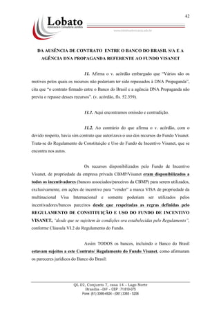 QL 02, Conjunto 7, casa 14 – Lago Norte
Brasília –DF - CEP : 71.610-075
Fone: (61) 3366-4924 - (061) 3365 - 5206
42
DA AUSÊNCIA DE CONTRATO ENTRE O BANCO DO BRASIL S/A E A
AGÊNCIA DNA PROPAGANDA REFERENTE AO FUNDO VISANET
11. Afirma o v. acórdão embargado que “Vários são os
motivos pelos quais os recursos não poderiam ter sido repassados à DNA Propaganda”,
cita que “o contrato firmado entre o Banco do Brasil e a agência DNA Propaganda não
previu o repasse desses recursos”. (v. acórdão, fls. 52.359).
11.1. Aqui encontramos omissão e contradição.
11.2. Ao contrário do que afirma o v. acórdão, com o
devido respeito, havia sim contrato que autorizava o uso dos recursos do Fundo Visanet.
Trata-se do Regulamento de Constituição e Uso do Fundo de Incentivo Visanet, que se
encontra nos autos.
Os recursos disponibilizados pelo Fundo de Incentivo
Visanet, de propriedade da empresa privada CBMP/Visanet eram disponibilizados a
todos os incentivadores (bancos associados/parceiros da CBMP) para serem utilizados,
exclusivamente, em ações de incentivo para “vender” a marca VISA de propriedade da
multinacional Visa Internacional e somente poderiam ser utilizados pelos
incentivadores/bancos parceiros desde que respeitadas as regras definidas pelo
REGULAMENTO DE CONSTITUIÇÃO E USO DO FUNDO DE INCENTIVO
VISANET, “desde que se sujeitem às condições ora estabelecidas pelo Regulamento”,
conforme Cláusula VI.2 do Regulamento do Fundo.
Assim TODOS os bancos, incluindo o Banco do Brasil
estavam sujeitos a este Contrato/ Regulamento do Fundo Visanet, como afirmaram
os pareceres jurídicos do Banco do Brasil:
 