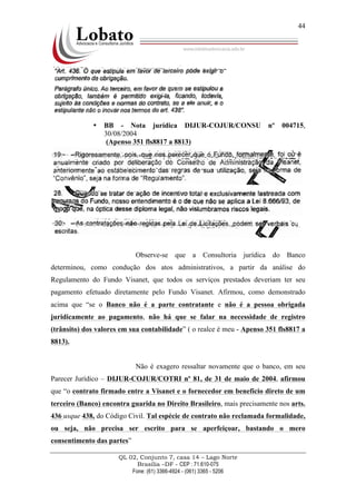 QL 02, Conjunto 7, casa 14 – Lago Norte
Brasília –DF - CEP : 71.610-075
Fone: (61) 3366-4924 - (061) 3365 - 5206
44
• BB - Nota jurídica DIJUR-COJUR/CONSU nº 004715,
30/08/2004
(Apenso 351 fls8817 a 8813)
Observe-se que a Consultoria jurídica do Banco
determinou, como condução dos atos administrativos, a partir da análise do
Regulamento do Fundo Visanet, que todos os serviços prestados deveriam ter seu
pagamento efetuado diretamente pelo Fundo Visanet. Afirmou, como demonstrado
acima que “se o Banco não é a parte contratante e não é a pessoa obrigada
juridicamente ao pagamento, não há que se falar na necessidade de registro
(trânsito) dos valores em sua contabilidade” ( o realce é meu - Apenso 351 fls8817 a
8813).
Não é exagero ressaltar novamente que o banco, em seu
Parecer Jurídico – DIJUR-COJUR/COTRI nº 81, de 31 de maio de 2004, afirmou
que “o contrato firmado entre a Visanet e o fornecedor em benefício direto de um
terceiro (Banco) encontra guarida no Direito Brasileiro, mais precisamente nos arts.
436 usque 438, do Código Civil. Tal espécie de contrato não reclamada formalidade,
ou seja, não precisa ser escrito para se aperfeiçoar, bastando o mero
consentimento das partes”
 