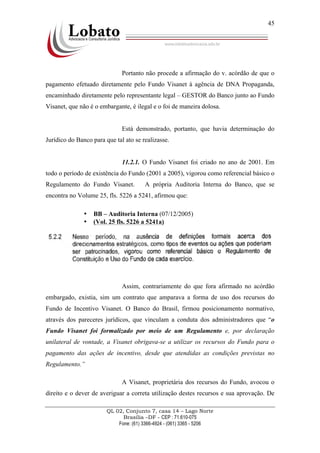 QL 02, Conjunto 7, casa 14 – Lago Norte
Brasília –DF - CEP : 71.610-075
Fone: (61) 3366-4924 - (061) 3365 - 5206
45
Portanto não procede a afirmação do v. acórdão de que o
pagamento efetuado diretamente pelo Fundo Visanet à agência de DNA Propaganda,
encaminhado diretamente pelo representante legal – GESTOR do Banco junto ao Fundo
Visanet, que não é o embargante, é ilegal e o foi de maneira dolosa.
Está demonstrado, portanto, que havia determinação do
Jurídico do Banco para que tal ato se realizasse.
11.2.1. O Fundo Visanet foi criado no ano de 2001. Em
todo o período de existência do Fundo (2001 a 2005), vigorou como referencial básico o
Regulamento do Fundo Visanet. A própria Auditoria Interna do Banco, que se
encontra no Volume 25, fls. 5226 a 5241, afirmou que:
• BB – Auditoria Interna (07/12/2005)
• (Vol. 25 fls. 5226 a 5241a)
Assim, contrariamente do que fora afirmado no acórdão
embargado, existia, sim um contrato que amparava a forma de uso dos recursos do
Fundo de Incentivo Visanet. O Banco do Brasil, firmou posicionamento normativo,
através dos pareceres jurídicos, que vinculam a conduta dos administradores que “o
Fundo Visanet foi formalizado por meio de um Regulamento e, por declaração
unilateral de vontade, a Visanet obrigava-se a utilizar os recursos do Fundo para o
pagamento das ações de incentivo, desde que atendidas as condições previstas no
Regulamento.”
A Visanet, proprietária dos recursos do Fundo, avocou o
direito e o dever de averiguar a correta utilização destes recursos e sua aprovação. De
 