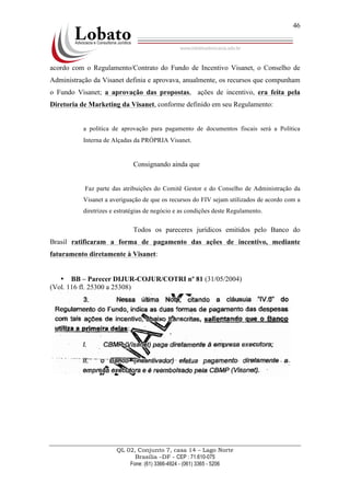 QL 02, Conjunto 7, casa 14 – Lago Norte
Brasília –DF - CEP : 71.610-075
Fone: (61) 3366-4924 - (061) 3365 - 5206
46
acordo com o Regulamento/Contrato do Fundo de Incentivo Visanet, o Conselho de
Administração da Visanet definia e aprovava, anualmente, os recursos que compunham
o Fundo Visanet; a aprovação das propostas, ações de incentivo, era feita pela
Diretoria de Marketing da Visanet, conforme definido em seu Regulamento:
a política de aprovação para pagamento de documentos fiscais será a Política
Interna de Alçadas da PRÓPRIA Visanet.
Consignando ainda que
Faz parte das atribuições do Comitê Gestor e do Conselho de Administração da
Visanet a averiguação de que os recursos do FIV sejam utilizados de acordo com a
diretrizes e estratégias de negócio e as condições deste Regulamento.
Todos os pareceres jurídicos emitidos pelo Banco do
Brasil ratificaram a forma de pagamento das ações de incentivo, mediante
faturamento diretamente à Visanet:
• BB – Parecer DIJUR-COJUR/COTRI nº 81 (31/05/2004)
(Vol. 116 fl. 25300 a 25308)
 