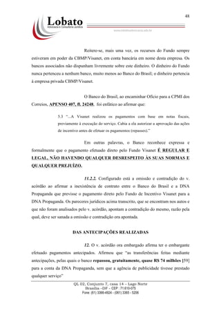 QL 02, Conjunto 7, casa 14 – Lago Norte
Brasília –DF - CEP : 71.610-075
Fone: (61) 3366-4924 - (061) 3365 - 5206
48
Reitere-se, mais uma vez, os recursos do Fundo sempre
estiveram em poder da CBMP/Visanet, em conta bancária em nome desta empresa. Os
bancos associados não dispunham livremente sobre este dinheiro. O dinheiro do Fundo
nunca pertenceu a nenhum banco, muito menos ao Banco do Brasil; o dinheiro pertencia
à empresa privada CBMP/Visanet.
O Banco do Brasil, ao encaminhar Ofício para a CPMI dos
Correios, APENSO 407, fl. 24248, foi enfático ao afirmar que:
5.3 “...A Visanet realizou os pagamentos com base em notas fiscais,
previamente à execução do serviço. Cabia a ela autorizar a aprovação das ações
de incentivo antes de efetuar os pagamentos (repasses).”
Em outras palavras, o Banco reconhece expressa e
formalmente que o pagamento efetuado direto pelo Fundo Visanet É REGULAR E
LEGAL, NÃO HAVENDO QUALQUER DESRESPEITO ÀS SUAS NORMAS E
QUALQUER PREJUÍZO.
11.2.2. Configurado está a omissão e contradição do v.
acórdão ao afirmar a inexistência de contrato entre o Banco do Brasil e a DNA
Propaganda que previsse o pagamento direto pelo Fundo de Incentivo Visanet para a
DNA Propaganda. Os pareceres jurídicos acima transcrito, que se encontram nos autos e
que não foram analisados pelo v. acórdão, apontam a contradição do mesmo, razão pela
qual, deve ser sanada a omissão e contradição ora apontada.
DAS ANTECIPAÇÕES REALIZADAS
12. O v. acórdão ora embargado afirma ter o embargante
efetuado pagamentos antecipados. Afirmou que “as transferências feitas mediante
antecipações, pelas quais o banco repassou, gratuitamente, quase R$ 74 milhões [59]
para a conta da DNA Propaganda, sem que a agência de publicidade tivesse prestado
qualquer serviço”
 