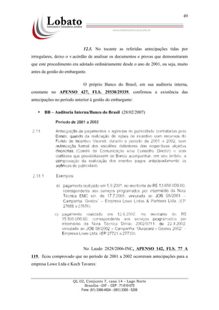 QL 02, Conjunto 7, casa 14 – Lago Norte
Brasília –DF - CEP : 71.610-075
Fone: (61) 3366-4924 - (061) 3365 - 5206
49
!
12.1. No tocante as referidas antecipações tidas por
irrregulares, deixo o v.acórdão de analisar os documentos e provas que demonstraram
que este procedimento era adotado ordináriamente desde o ano de 2001, ou seja, muito
antes da gestão do embargante.
O próprio Banco do Brasil, em sua auditoria interna,
constante no APENSO 427, FLS. 29338/29339, confirmou a existência das
antecipações no período anterior à gestão do embargante:
• BB – Auditoria Interna/Banco do Brasil (28/02/2007)
No Laudo 2828/2006-INC, APENSO 142, FLS. 77 A
119, ficou comprovado que no período de 2001 a 2002 ocorreram antecipações para a
empresa Lowe Ltda e Koch Tavares:
 
