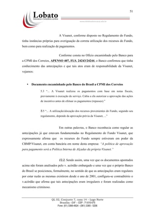 QL 02, Conjunto 7, casa 14 – Lago Norte
Brasília –DF - CEP : 71.610-075
Fone: (61) 3366-4924 - (061) 3365 - 5206
51
A Visanet, conforme disposto no Regulamento do Fundo,
tinha instâncias próprias para averiguação da correta utilização dos recursos do Fundo,
bem como para realização de pagamentos.
Conforme consta no Ofício encaminhado pelo Banco para
a CPMI dos Correios, APENSO 407, FLS. 24243/24244, o Banco confirmou que tinha
conhecimento das antecipações e que tais atos eram de responsabilidade da Visanet,
vejamos:
• Documento encaminhado pelo Banco do Brasil a CPMI dos Correios
5.3 “... A Visanet realizou os pagamentos com base em notas fiscais,
previamente à execução do serviço. Cabia a ela autorizar a aprovação das ações
de incentivo antes de efetuar os pagamentos (repasses).”
5.5 “... A utilização/alocação dos recursos provenientes do Fundo, segundo seu
regulamento, depende da aprovação prévia da Visanet, ...”
Em outras palavras, o Banco reconhecia como regular as
antecipações já que estavam fundamentadas no Regulamento do Fundo Visanet, que
expressamente afirma que os recursos do Fundo sempre estiveram em poder da
CBMP/Visanet, em conta bancária em nome desta empresa: “A política de aprovação
para pagamento será a Política Interna de Alçadas da própria Visanet.”
12.2. Sendo assim, uma vez que os documentos apontados
acima não foram analisados pelo v. acórdão embargado e uma vez que o próprio Banco
do Brasil se posicionou, formalmente, no sentido de que as antecipações eram regulares
por estar razão as mesmas existirem desde o ano de 2001, configura-se contraditório o
v.acórdão que afirma que tais antecipações eram irregulares e foram realizadas como
mecanismo criminoso.
 