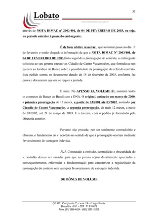 QL 02, Conjunto 7, casa 14 – Lago Norte
Brasília –DF - CEP : 71.610-075
Fone: (61) 3366-4924 - (061) 3365 - 5206
53
através de NOTA DIMAC nº 2003/401, de 04 DE FEVEREIRO DE 2003, ou seja,
no período anterior à posse do embargante.
É de bom alvitre ressaltar, que ao tomar posse no dia 17
de fevereiro e tendo chegado a informação de que a NOTA DIMAC Nº 2003/401, de
04 DE FEVEREIRO DE 2003,tinha sugerido a prorrogação do contrato, o embargante
solicitou ao seu gerente executivo, Cláudio de Castro Vasconcelos, que formulasse um
parecer ao Jurídico do Banco sobre a possibilidade da prorrogação do referido contrato.
Este pedido consta no documento datado de 18 de fevereiro de 2003, conforme faz
prova o documento que ora se requer a juntada.
E mais. No APENSO 83, VOLUME 01, constam todos
os contratos do Banco do Brasil com a DNA. O original, assinado em março de 2000,
a primeira prorrogação de 12 meses, a partir de 03/2001 até 03/2002, assinado por
Claudio de Castro Vasconcelos, a segunda prorrogação, de mais 12 meses, a partir
de 03/2002, até 21 de março de 2003. E a terceira, com o pedido já formulado pela
Diretoria anterior.
Portanto não procede, por ser totalmente contraditório e
obscuro, o fundamento do v. acórdão no sentido de que a prorrogação ocorreu mediante
favorecimento de vantagem indevida.
13.1. Constatado a omissão, contradição e obscuridade do
v. acórdão devem ser sanadas para que as provas sejam devidamente apreciadas e
consequentemente, reformular a fundamentação para caracterizar a regularidade da
prorrogação do contrato sem qualquer favorecimento de vantagem indevida.
DO BÔNUS DE VOLUME
 