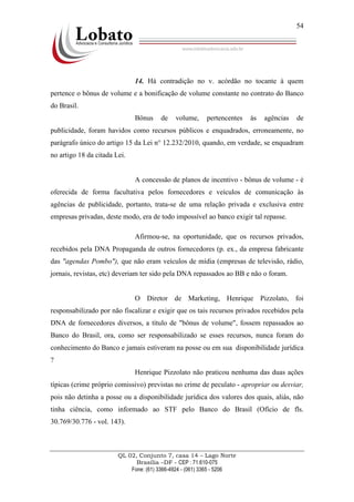 QL 02, Conjunto 7, casa 14 – Lago Norte
Brasília –DF - CEP : 71.610-075
Fone: (61) 3366-4924 - (061) 3365 - 5206
54
14. Há contradição no v. acórdão no tocante à quem
pertence o bônus de volume e a bonificação de volume constante no contrato do Banco
do Brasil.
Bônus de volume, pertencentes às agências de
publicidade, foram havidos como recursos públicos e enquadrados, erroneamente, no
parágrafo único do artigo 15 da Lei n° 12.232/2010, quando, em verdade, se enquadram
no artigo 18 da citada Lei.
A concessão de planos de incentivo - bônus de volume - é
oferecida de forma facultativa pelos fornecedores e veículos de comunicação às
agências de publicidade, portanto, trata-se de uma relação privada e exclusiva entre
empresas privadas, deste modo, era de todo impossível ao banco exigir tal repasse.
Afirmou-se, na oportunidade, que os recursos privados,
recebidos pela DNA Propaganda de outros fornecedores (p. ex., da empresa fabricante
das "agendas Pombo"), que não eram veículos de mídia (empresas de televisão, rádio,
jornais, revistas, etc) deveriam ter sido pela DNA repassados ao BB e não o foram.
O Diretor de Marketing, Henrique Pizzolato, foi
responsabilizado por não fiscalizar e exigir que os tais recursos privados recebidos pela
DNA de fornecedores diversos, a título de "bônus de volume", fossem repassados ao
Banco do Brasil, ora, como ser responsabilizado se esses recursos, nunca foram do
conhecimento do Banco e jamais estiveram na posse ou em sua disponibilidade jurídica
?
Henrique Pizzolato não praticou nenhuma das duas ações
típicas (crime próprio comissivo) previstas no crime de peculato - apropriar ou desviar,
pois não detinha a posse ou a disponibilidade jurídica dos valores dos quais, aliás, não
tinha ciência, como informado ao STF pelo Banco do Brasil (Ofício de fls.
30.769/30.776 - vol. 143).
 