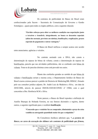 QL 02, Conjunto 7, casa 14 – Lago Norte
Brasília –DF - CEP : 71.610-075
Fone: (61) 3366-4924 - (061) 3365 - 5206
55
Os contratos de publicidade do Banco do Brasil eram
confeccionados pela Secom - Secretaria de Comunicação de Governo e Gestão
Estratégica -, iguais para todos os órgãos públicos, com a seguinte cláusula:
“Envidar esforços para obter as melhores condições nas negociações junto
a terceiros e transferir, integralmente, ao banco os descontos especiais
(além dos normais, previstos em tabelas), bonificações, reaplicações, prazos
especiais de pagamento e outras vantagens.”
O Banco do Brasil ratificou e sempre acatou este acordo
entre anunciantes, agências e veículos.
No contrato assinado com a DNA, não consta a
determinação de repasse do bônus de volume; consta a determinação de repasse de
bonificações, parcela que nas atividades publicitárias, não se confunde com bônus de
volume. Trata-se de parcelas distintas como está provado nos autos.
Diante das confusões geradas no sentido de que bônus de
volume e bonificações seriam a mesma coisa, o Departamento Jurídico do Banco do
Brasil exarou extenso parecer a pedido da Diretoria de Marketing/BB, DIMAC, firmado
pelo seu consultor jurídico adjunto, Dr. André Luiz de Medeiros e Silva, em data de
20/02/2006, através do parecer DIJUR-COJUR/CONSU nº 15066, com o qual
concordou a Dra. Hortência M.M. e Silva.
Neste parecer, o Banco do Brasil reproduz a definição de
Aurélio Buarque de Holanda Ferreira, no seu famoso dicionário e registra, dentre
outros, o seguinte significado para o vocábulo bonificação:
“Concessão que o vendedor faz ao comprador, diminuindo o preço da coisa
vendida ou entregando quantidade maior do que o estipulado.”
Os Consultores Jurídicos admitem que, “...a postura do
Banco, no curso da execução dos últimos seis contratos de publicidade que firmou,
 