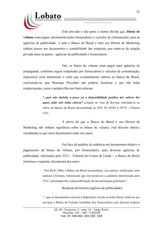 QL 02, Conjunto 7, casa 14 – Lago Norte
Brasília –DF - CEP : 71.610-075
Fone: (61) 3366-4924 - (061) 3365 - 5206
57
Está provado e não paira a menor dúvida que, bônus de
volume eram pagos, diretamente pelos fornecedores e veículos de comunicação, para as
agências de publicidade e nem o Banco do Brasil e nem seu Diretor de Marketing
tinham acesso aos documentos e contabilidade das empresas, por tratar-se de relação
privada entre as partes - agências de publicidade e fornecedores.
Ora, se bônus de volume eram pagos para agências de
propaganda, conforme regras estipuladas por fornecedores e veículos de comunicação,
impossível seria determinar o valor que eventualmente caberia ao Banco do Brasil,
concluindo-se, que Henrique Pizzolato não poderia fiscalizar o que não tinha
conhecimento, como o próprio Revisor bem colocou:
“...pois não detinha a posse ou a disponibilidade jurídica dos valores dos
quais, aliás não tinha ciência” (citação no voto do Revisor referindo-se ao
ofício do Banco do Brasil encaminhado ao STF, fls 30769 a 30776 - Volume
143).
A prova de que o Banco do Brasil e seu Diretor de
Marketing não tinham ingerência sobre os bônus de volume, está descrito abaixo,
ressaltando-se que esses documentos estão nos autos.
Em face de pedidos de auditoria em documentos relativo a
pagamentos de bônus de volume, por fornecedores, para diversas agências de
publicidade, solicitados pelo TCU - Tribunal de Contas da União -, o Banco do Brasil
informou o seguinte, documento dos autos:
“Em 06.01.2006, o Banco do Brasil encaminhou, via cartório, notificação extra
judicial à Grotera, informando que iria promover a auditoria determinada pelo
TCU, solicitando-lhe a disponibilização da documentação pertinente.”
Resposta da Grotera (agência de publicidade):
“...que os documentos estavam à disposição, exceto as notas fiscais relativas aos
serviços e Bônus de Volume recebidos dos fornecedores, por dizerem respeito
 