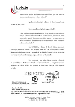 QL 02, Conjunto 7, casa 14 – Lago Norte
Brasília –DF - CEP : 71.610-075
Fone: (61) 3366-4924 - (061) 3365 - 5206
58
às negociações privadas entre ela e os seus fornecedores, que nada tem a ver
com o contrato firmado com o Banco do Brasil.”
Igual solicitação dirigiu o Banco do Brasil para a Lowe,
em data de 06/01/2006.
Resposta da Lowe (agência de publicidade):
“...que os documentos estavam à disposição, exceto as notas fiscais relativas aos
serviços de Bônus de Volume recebidos dos fornecedores, por entender, dentre
outras razões, que tais documentos não diziam respeito à prestação de serviço
objeto do contrato e, dessa forma, não estão comtemplados dentre aqueles que
poderão ser fiscalizados.”
Em 06/01/2006, o Banco do Brasil dirigiu semelhante
notificação para a D+ Brasil, e esta informou em 02/02/2006, esta informou que tais
documentos não diziam respeito à prestação de serviços do Contrato e, dessa forma, não
estariam contemplados dentre aqueles que poderiam ser fiscalizados.
Para corroborar a tese acima é de se observar o Contrato
da Rede Globo e a DNA e suas cláusulas de confidencialidade é a comprovação que as
negocições se davam através das agências de publicidade, ou seja, entre empresas
privadas:
 